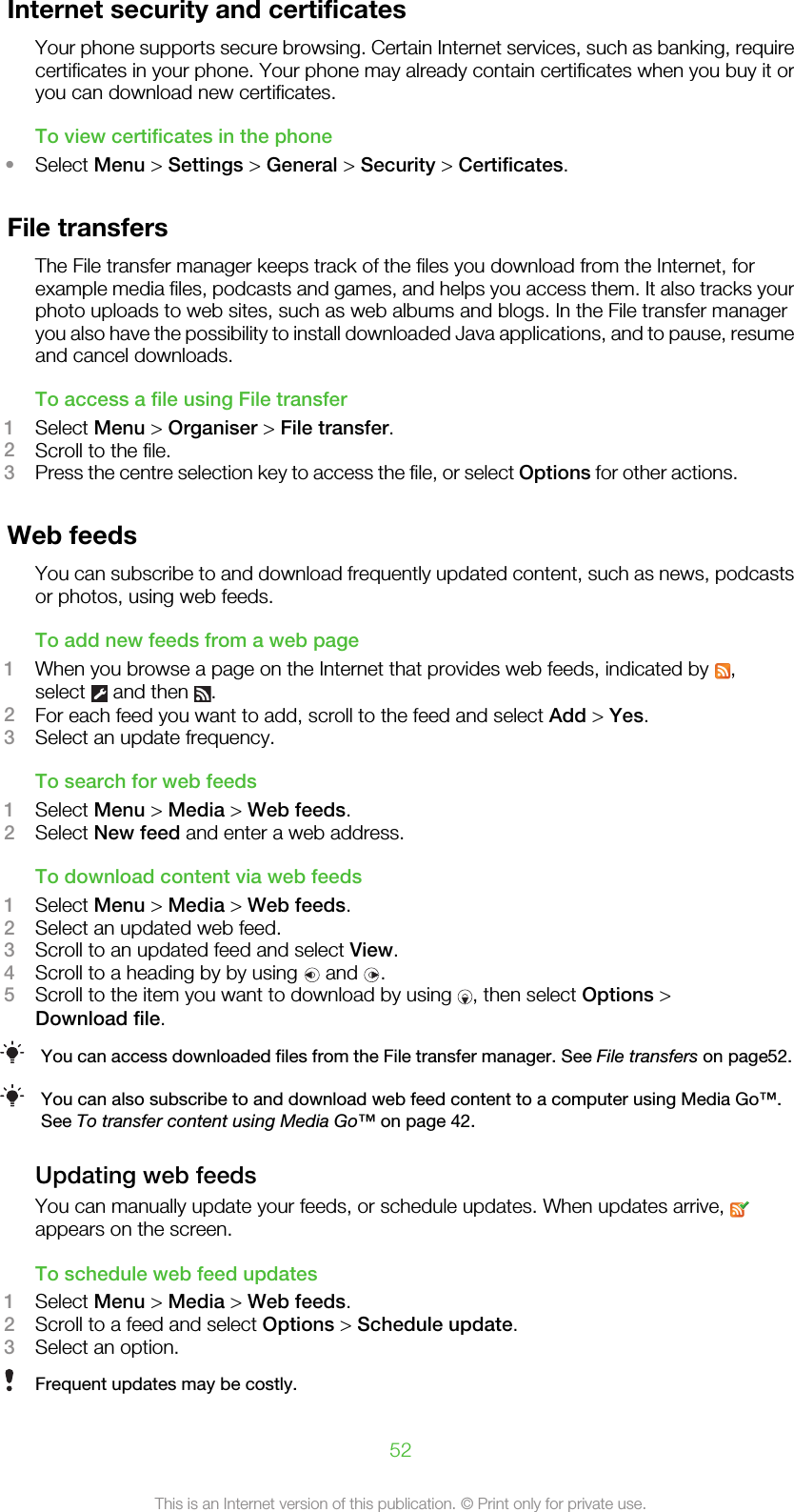 Internet security and certificatesYour phone supports secure browsing. Certain Internet services, such as banking, requirecertificates in your phone. Your phone may already contain certificates when you buy it oryou can download new certificates.To view certificates in the phone•Select Menu &gt; Settings &gt; General &gt; Security &gt; Certificates.File transfersThe File transfer manager keeps track of the files you download from the Internet, forexample media files, podcasts and games, and helps you access them. It also tracks yourphoto uploads to web sites, such as web albums and blogs. In the File transfer manageryou also have the possibility to install downloaded Java applications, and to pause, resumeand cancel downloads.To access a file using File transfer1Select Menu &gt; Organiser &gt; File transfer.2Scroll to the file.3Press the centre selection key to access the file, or select Options for other actions.Web feedsYou can subscribe to and download frequently updated content, such as news, podcastsor photos, using web feeds.To add new feeds from a web page1When you browse a page on the Internet that provides web feeds, indicated by  ,select   and then  .2For each feed you want to add, scroll to the feed and select Add &gt; Yes.3Select an update frequency.To search for web feeds1Select Menu &gt; Media &gt; Web feeds.2Select New feed and enter a web address.To download content via web feeds1Select Menu &gt; Media &gt; Web feeds.2Select an updated web feed.3Scroll to an updated feed and select View.4Scroll to a heading by by using   and  .5Scroll to the item you want to download by using  , then select Options &gt;Download file.You can access downloaded files from the File transfer manager. See File transfers on page52.You can also subscribe to and download web feed content to a computer using Media Go™.See To transfer content using Media Go™ on page 42.Updating web feedsYou can manually update your feeds, or schedule updates. When updates arrive, appears on the screen.To schedule web feed updates1Select Menu &gt; Media &gt; Web feeds.2Scroll to a feed and select Options &gt; Schedule update.3Select an option.Frequent updates may be costly.52This is an Internet version of this publication. © Print only for private use.
