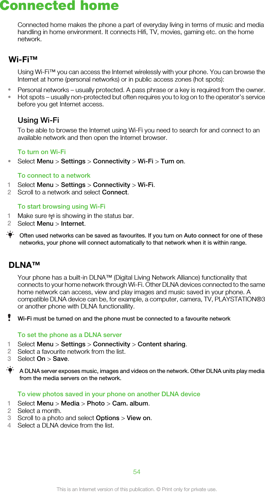 Connected homeConnected home makes the phone a part of everyday living in terms of music and mediahandling in home environment. It connects Hifi, TV, movies, gaming etc. on the homenetwork.Wi-Fi™Using Wi-Fi™ you can access the Internet wirelessly with your phone. You can browse theInternet at home (personal networks) or in public access zones (hot spots):•Personal networks – usually protected. A pass phrase or a key is required from the owner.•Hot spots – usually non-protected but often requires you to log on to the operator’s servicebefore you get Internet access.Using Wi-FiTo be able to browse the Internet using Wi-Fi you need to search for and connect to anavailable network and then open the Internet browser.To turn on Wi-Fi•Select Menu &gt; Settings &gt; Connectivity &gt; Wi-Fi &gt; Turn on.To connect to a network1Select Menu &gt; Settings &gt; Connectivity &gt; Wi-Fi.2Scroll to a network and select Connect.To start browsing using Wi-Fi1Make sure   is showing in the status bar.2Select Menu &gt; Internet.Often used networks can be saved as favourites. If you turn on Auto connect for one of thesenetworks, your phone will connect automatically to that network when it is within range.DLNA™Your phone has a built-in DLNA™ (Digital Living Network Alliance) functionality thatconnects to your home network through Wi-Fi. Other DLNA devices connected to the samehome network can access, view and play images and music saved in your phone. Acompatible DLNA device can be, for example, a computer, camera, TV, PLAYSTATION®3or another phone with DLNA functionallity.Wi-Fi must be turned on and the phone must be connected to a favourite networkTo set the phone as a DLNA server1Select Menu &gt; Settings &gt; Connectivity &gt; Content sharing.2Select a favourite network from the list.3Select On &gt; Save.A DLNA server exposes music, images and videos on the network. Other DLNA units play mediafrom the media servers on the network.To view photos saved in your phone on another DLNA device1Select Menu &gt; Media &gt; Photo &gt; Cam. album.2Select a month.3Scroll to a photo and select Options &gt; View on.4Select a DLNA device from the list.54This is an Internet version of this publication. © Print only for private use.