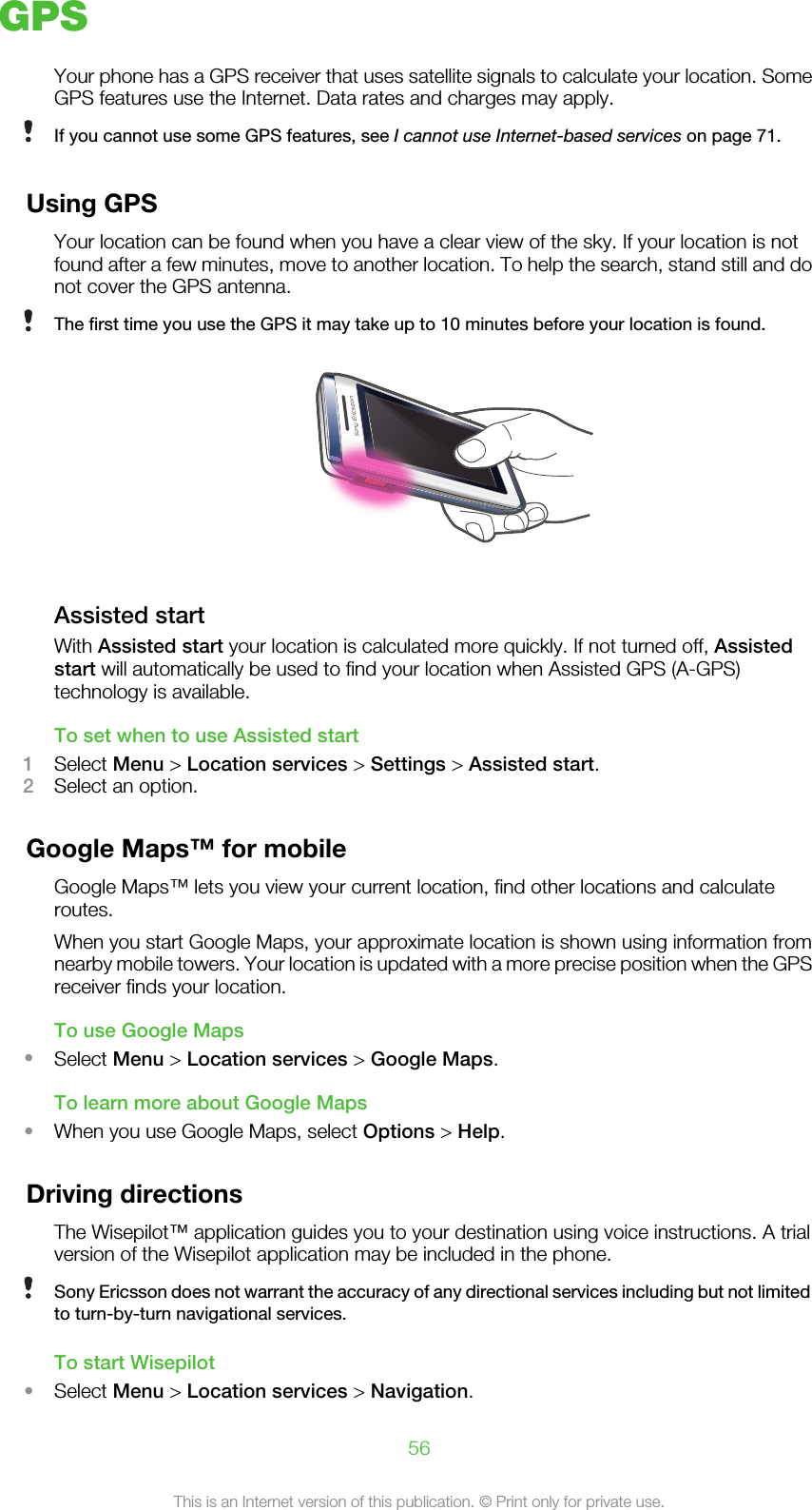 GPSYour phone has a GPS receiver that uses satellite signals to calculate your location. SomeGPS features use the Internet. Data rates and charges may apply.If you cannot use some GPS features, see I cannot use Internet-based services on page 71.Using GPSYour location can be found when you have a clear view of the sky. If your location is notfound after a few minutes, move to another location. To help the search, stand still and donot cover the GPS antenna.The first time you use the GPS it may take up to 10 minutes before your location is found.Assisted startWith Assisted start your location is calculated more quickly. If not turned off, Assistedstart will automatically be used to find your location when Assisted GPS (A-GPS)technology is available.To set when to use Assisted start1Select Menu &gt; Location services &gt; Settings &gt; Assisted start.2Select an option.Google Maps™ for mobileGoogle Maps™ lets you view your current location, find other locations and calculateroutes.When you start Google Maps, your approximate location is shown using information fromnearby mobile towers. Your location is updated with a more precise position when the GPSreceiver finds your location.To use Google Maps•Select Menu &gt; Location services &gt; Google Maps.To learn more about Google Maps•When you use Google Maps, select Options &gt; Help.Driving directionsThe Wisepilot™ application guides you to your destination using voice instructions. A trialversion of the Wisepilot application may be included in the phone.Sony Ericsson does not warrant the accuracy of any directional services including but not limitedto turn-by-turn navigational services.To start Wisepilot•Select Menu &gt; Location services &gt; Navigation.56This is an Internet version of this publication. © Print only for private use.