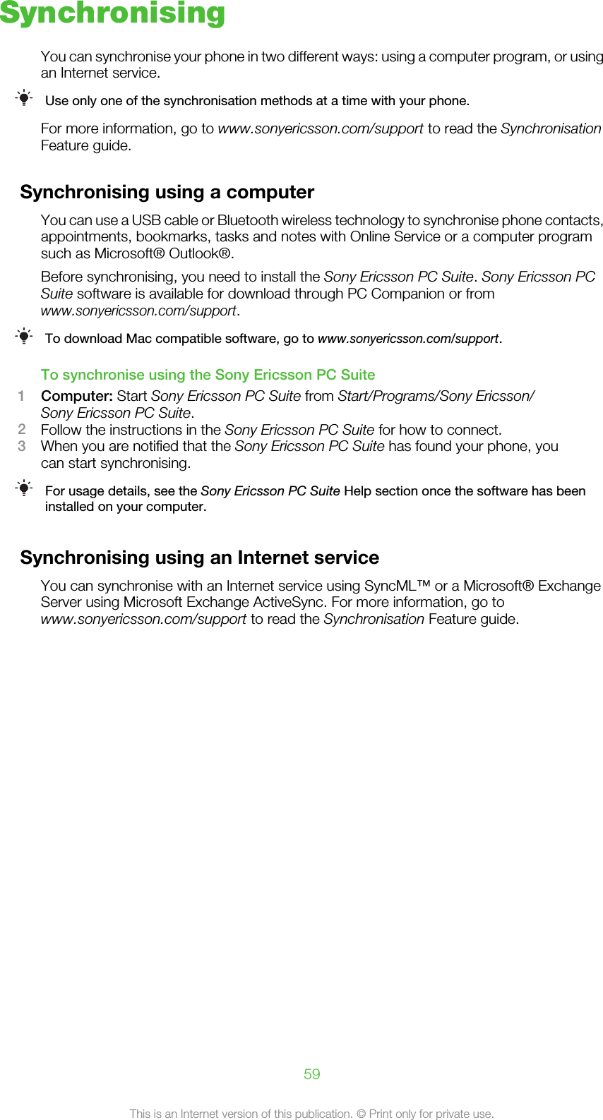 SynchronisingYou can synchronise your phone in two different ways: using a computer program, or usingan Internet service.Use only one of the synchronisation methods at a time with your phone.For more information, go to www.sonyericsson.com/support to read the SynchronisationFeature guide.Synchronising using a computerYou can use a USB cable or Bluetooth wireless technology to synchronise phone contacts,appointments, bookmarks, tasks and notes with Online Service or a computer programsuch as Microsoft® Outlook®.Before synchronising, you need to install the Sony Ericsson PC Suite. Sony Ericsson PCSuite software is available for download through PC Companion or fromwww.sonyericsson.com/support.To download Mac compatible software, go to www.sonyericsson.com/support.To synchronise using the Sony Ericsson PC Suite1Computer: Start Sony Ericsson PC Suite from Start/Programs/Sony Ericsson/Sony Ericsson PC Suite.2Follow the instructions in the Sony Ericsson PC Suite for how to connect.3When you are notified that the Sony Ericsson PC Suite has found your phone, youcan start synchronising.For usage details, see the Sony Ericsson PC Suite Help section once the software has beeninstalled on your computer.Synchronising using an Internet serviceYou can synchronise with an Internet service using SyncML™ or a Microsoft® ExchangeServer using Microsoft Exchange ActiveSync. For more information, go towww.sonyericsson.com/support to read the Synchronisation Feature guide.59This is an Internet version of this publication. © Print only for private use.