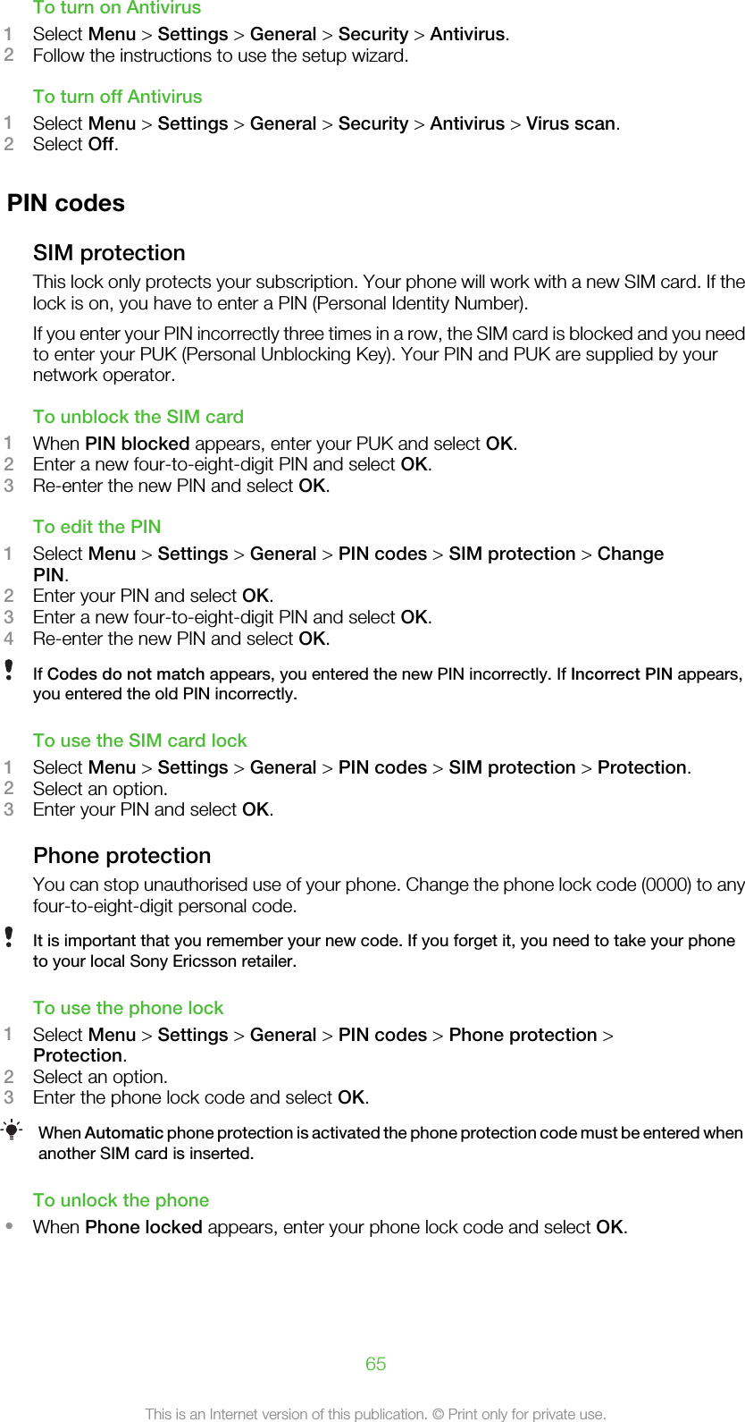 To turn on Antivirus1Select Menu &gt; Settings &gt; General &gt; Security &gt; Antivirus.2Follow the instructions to use the setup wizard.To turn off Antivirus1Select Menu &gt; Settings &gt; General &gt; Security &gt; Antivirus &gt; Virus scan.2Select Off.PIN codesSIM protectionThis lock only protects your subscription. Your phone will work with a new SIM card. If thelock is on, you have to enter a PIN (Personal Identity Number).If you enter your PIN incorrectly three times in a row, the SIM card is blocked and you needto enter your PUK (Personal Unblocking Key). Your PIN and PUK are supplied by yournetwork operator.To unblock the SIM card1When PIN blocked appears, enter your PUK and select OK.2Enter a new four-to-eight-digit PIN and select OK.3Re-enter the new PIN and select OK.To edit the PIN1Select Menu &gt; Settings &gt; General &gt; PIN codes &gt; SIM protection &gt; ChangePIN.2Enter your PIN and select OK.3Enter a new four-to-eight-digit PIN and select OK.4Re-enter the new PIN and select OK.If Codes do not match appears, you entered the new PIN incorrectly. If Incorrect PIN appears,you entered the old PIN incorrectly.To use the SIM card lock1Select Menu &gt; Settings &gt; General &gt; PIN codes &gt; SIM protection &gt; Protection.2Select an option.3Enter your PIN and select OK.Phone protectionYou can stop unauthorised use of your phone. Change the phone lock code (0000) to anyfour-to-eight-digit personal code.It is important that you remember your new code. If you forget it, you need to take your phoneto your local Sony Ericsson retailer.To use the phone lock1Select Menu &gt; Settings &gt; General &gt; PIN codes &gt; Phone protection &gt;Protection.2Select an option.3Enter the phone lock code and select OK.When Automatic phone protection is activated the phone protection code must be entered whenanother SIM card is inserted.To unlock the phone•When Phone locked appears, enter your phone lock code and select OK.65This is an Internet version of this publication. © Print only for private use.