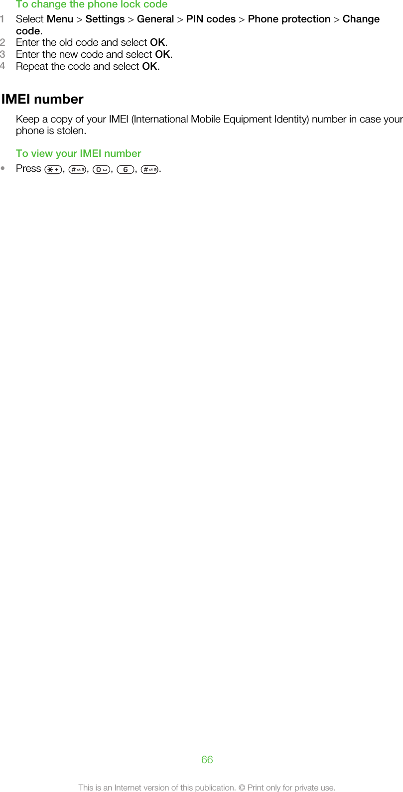 To change the phone lock code1Select Menu &gt; Settings &gt; General &gt; PIN codes &gt; Phone protection &gt; Changecode.2Enter the old code and select OK.3Enter the new code and select OK.4Repeat the code and select OK.IMEI numberKeep a copy of your IMEI (International Mobile Equipment Identity) number in case yourphone is stolen.To view your IMEI number•Press  ,  ,  ,  ,  .66This is an Internet version of this publication. © Print only for private use.