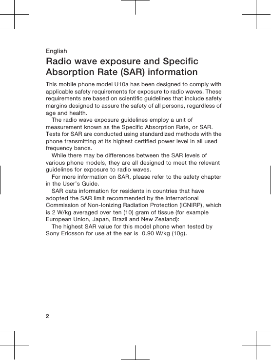 EnglishRadio wave exposure and SpecificAbsorption Rate (SAR) informationThis mobile phone model U10a has been designed to comply withapplicable safety requirements for exposure to radio waves. Theserequirements are based on scientific guidelines that include safetymargins designed to assure the safety of all persons, regardless ofage and health.The radio wave exposure guidelines employ a unit ofmeasurement known as the Specific Absorption Rate, or SAR.Tests for SAR are conducted using standardized methods with thephone transmitting at its highest certified power level in all usedfrequency bands.While there may be differences between the SAR levels ofvarious phone models, they are all designed to meet the relevantguidelines for exposure to radio waves.For more information on SAR, please refer to the safety chapterin the User’s Guide.SAR data information for residents in countries that haveadopted the SAR limit recommended by the InternationalCommission of Non-Ionizing Radiation Protection (ICNIRP), whichis 2 W/kg averaged over ten (10) gram of tissue (for exampleEuropean Union, Japan, Brazil and New Zealand):The highest SAR value for this model phone when tested bySony Ericsson for use at the ear is  0.90 W/kg (10g).2