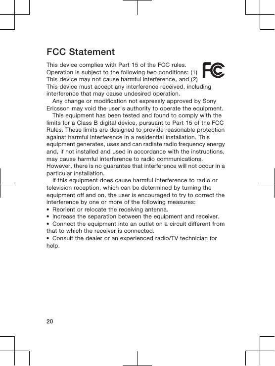 FCC StatementThis device complies with Part 15 of the FCC rules.Operation is subject to the following two conditions: (1)This device may not cause harmful interference, and (2)This device must accept any interference received, includinginterference that may cause undesired operation.Any change or modification not expressly approved by SonyEricsson may void the user&apos;s authority to operate the equipment.This equipment has been tested and found to comply with thelimits for a Class B digital device, pursuant to Part 15 of the FCCRules. These limits are designed to provide reasonable protectionagainst harmful interference in a residential installation. Thisequipment generates, uses and can radiate radio frequency energyand, if not installed and used in accordance with the instructions,may cause harmful interference to radio communications.However, there is no guarantee that interference will not occur in aparticular installation.If this equipment does cause harmful interference to radio ortelevision reception, which can be determined by turning theequipment off and on, the user is encouraged to try to correct theinterference by one or more of the following measures:•Reorient or relocate the receiving antenna.•Increase the separation between the equipment and receiver.•Connect the equipment into an outlet on a circuit different fromthat to which the receiver is connected.•Consult the dealer or an experienced radio/TV technician forhelp.20