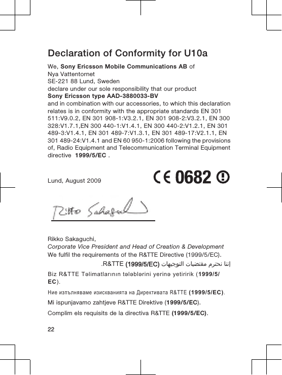 Declaration of Conformity for U10aWe, Sony Ericsson Mobile Communications AB ofNya VattentornetSE-221 88 Lund, Swedendeclare under our sole responsibility that our productSony Ericsson type AAD-3880033-BVand in combination with our accessories, to which this declarationrelates is in conformity with the appropriate standards EN 301511:V9.0.2, EN 301 908-1:V3.2.1, EN 301 908-2:V3.2.1, EN 300328:V1.7.1,EN 300 440-1:V1.4.1, EN 300 440-2:V1.2.1, EN 301489-3:V1.4.1, EN 301 489-7:V1.3.1, EN 301 489-17:V2.1.1, EN301 489-24:V1.4.1 and EN 60 950-1:2006 following the provisionsof, Radio Equipment and Telecommunication Terminal Equipmentdirective  1999/5/EC .Lund, August 2009Rikko Sakaguchi,Corporate Vice President and Head of Creation &amp; DevelopmentWe fulfil the requirements of the R&amp;TTE Directive (1999/5/EC).󰁯󰃉󰃈 󰂏󰁹󰂅󰃈 󰁯󰃕󰂡󰁹󰂹󰃄 󰁯󰃍󰃕󰂀󰃏󰁹󰃀 R&amp;TTE (1999/5/EC).Biz R&amp;TTE Təlimatlarının tələblərini yerinə yetiririk (1999/5/EC).Ние изпълняваме изискванията на Директивата R&amp;TTE (1999/5/EC).Mi ispunjavamo zahtjeve R&amp;TTE Direktive (1999/5/EC).Complim els requisits de la directiva R&amp;TTE (1999/5/EC).22