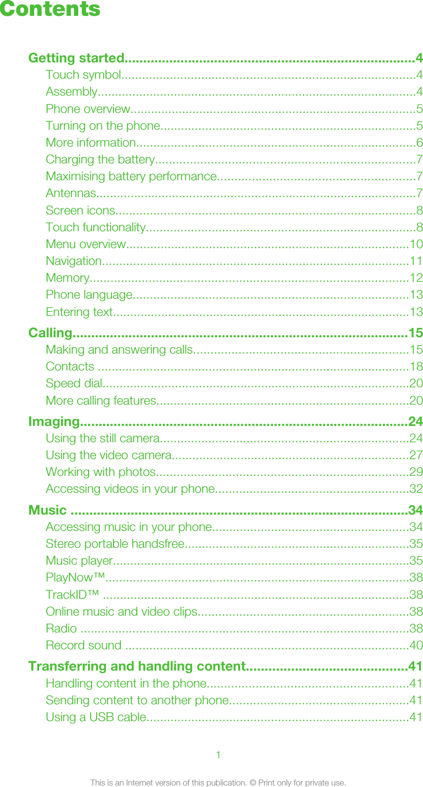 ContentsGetting started..............................................................................4Touch symbol.....................................................................................4Assembly............................................................................................4Phone overview...................................................................................5Turning on the phone..........................................................................5More information.................................................................................6Charging the battery...........................................................................7Maximising battery performance.........................................................7Antennas.............................................................................................7Screen icons.......................................................................................8Touch functionality..............................................................................8Menu overview..................................................................................10Navigation.........................................................................................11Memory............................................................................................12Phone language................................................................................13Entering text......................................................................................13Calling..........................................................................................15Making and answering calls..............................................................15Contacts ..........................................................................................18Speed dial.........................................................................................20More calling features.........................................................................20Imaging........................................................................................24Using the still camera........................................................................24Using the video camera.....................................................................27Working with photos.........................................................................29Accessing videos in your phone........................................................32Music ..........................................................................................34Accessing music in your phone.........................................................34Stereo portable handsfree.................................................................35Music player......................................................................................35PlayNow™........................................................................................38TrackID™ .........................................................................................38Online music and video clips.............................................................38Radio ...............................................................................................38Record sound ..................................................................................40Transferring and handling content...........................................41Handling content in the phone..........................................................41Sending content to another phone....................................................41Using a USB cable............................................................................411This is an Internet version of this publication. © Print only for private use.