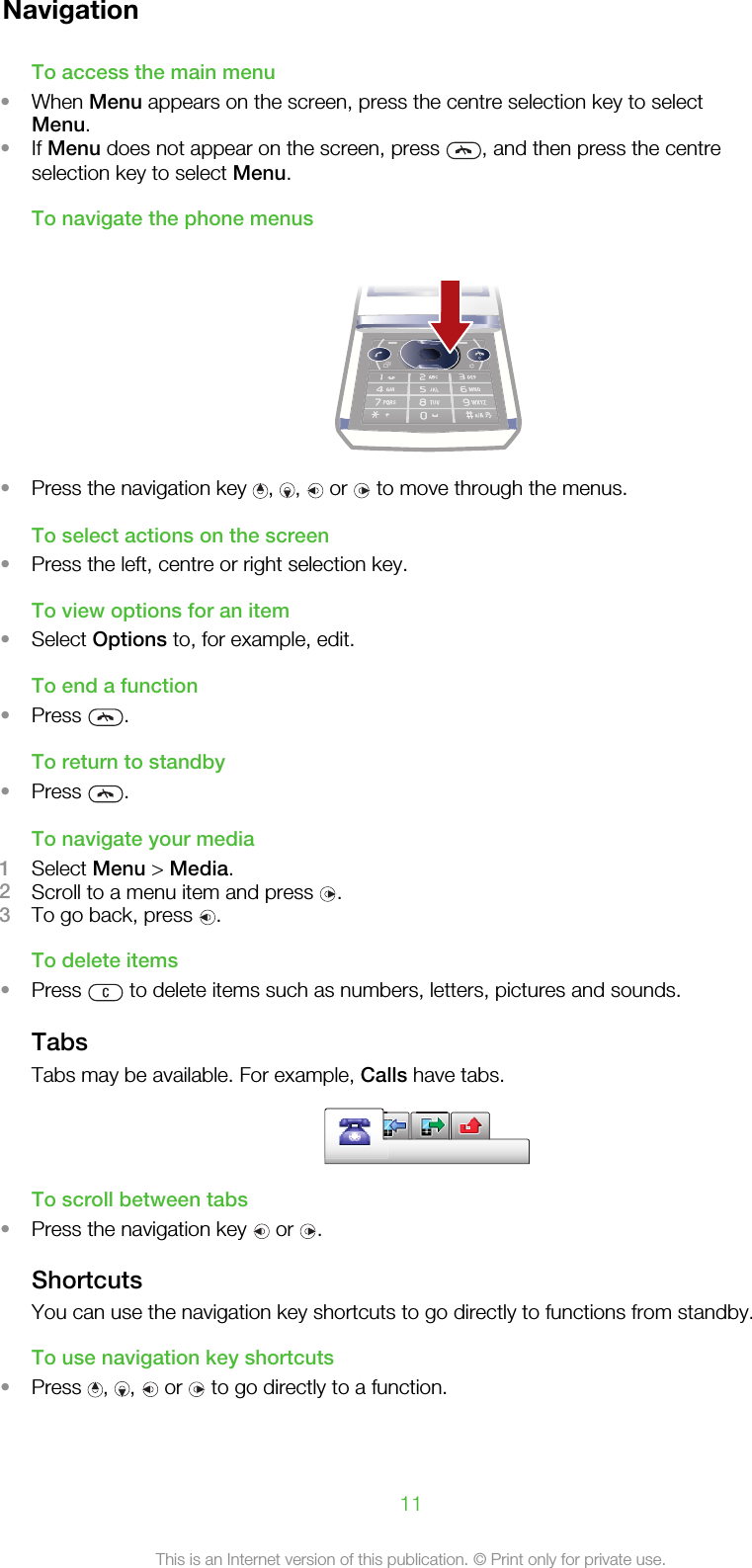 NavigationTo access the main menu•When Menu appears on the screen, press the centre selection key to selectMenu.•If Menu does not appear on the screen, press  , and then press the centreselection key to select Menu.To navigate the phone menus•Press the navigation key  ,  ,   or   to move through the menus.To select actions on the screen•Press the left, centre or right selection key.To view options for an item•Select Options to, for example, edit.To end a function•Press  .To return to standby•Press  .To navigate your media1Select Menu &gt; Media.2Scroll to a menu item and press  .3To go back, press  .To delete items•Press   to delete items such as numbers, letters, pictures and sounds.TabsTabs may be available. For example, Calls have tabs.To scroll between tabs•Press the navigation key   or  .ShortcutsYou can use the navigation key shortcuts to go directly to functions from standby.To use navigation key shortcuts•Press  ,  ,   or   to go directly to a function.11This is an Internet version of this publication. © Print only for private use.