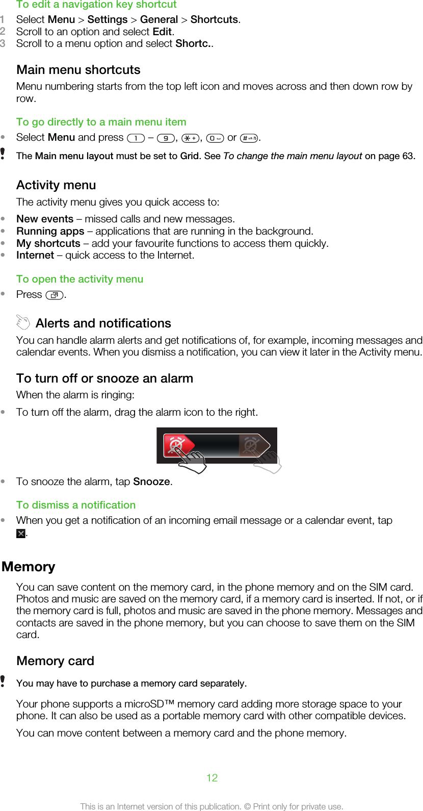 To edit a navigation key shortcut1Select Menu &gt; Settings &gt; General &gt; Shortcuts.2Scroll to an option and select Edit.3Scroll to a menu option and select Shortc..Main menu shortcutsMenu numbering starts from the top left icon and moves across and then down row byrow.To go directly to a main menu item•Select Menu and press   –  ,  ,   or  .The Main menu layout must be set to Grid. See To change the main menu layout on page 63.Activity menuThe activity menu gives you quick access to:•New events – missed calls and new messages.•Running apps – applications that are running in the background.•My shortcuts – add your favourite functions to access them quickly.•Internet – quick access to the Internet.To open the activity menu•Press  .Alerts and notificationsYou can handle alarm alerts and get notifications of, for example, incoming messages andcalendar events. When you dismiss a notification, you can view it later in the Activity menu.To turn off or snooze an alarmWhen the alarm is ringing:•To turn off the alarm, drag the alarm icon to the right.•To snooze the alarm, tap Snooze.To dismiss a notification•When you get a notification of an incoming email message or a calendar event, tap.MemoryYou can save content on the memory card, in the phone memory and on the SIM card.Photos and music are saved on the memory card, if a memory card is inserted. If not, or ifthe memory card is full, photos and music are saved in the phone memory. Messages andcontacts are saved in the phone memory, but you can choose to save them on the SIMcard.Memory cardYou may have to purchase a memory card separately.Your phone supports a microSD™ memory card adding more storage space to yourphone. It can also be used as a portable memory card with other compatible devices.You can move content between a memory card and the phone memory.12This is an Internet version of this publication. © Print only for private use.