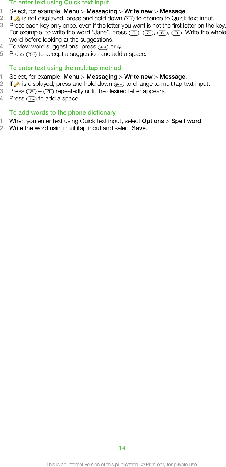 To enter text using Quick text input1Select, for example, Menu &gt; Messaging &gt; Write new &gt; Message.2If   is not displayed, press and hold down   to change to Quick text input.3Press each key only once, even if the letter you want is not the first letter on the key.For example, to write the word “Jane”, press  ,  ,  ,  . Write the wholeword before looking at the suggestions.4To view word suggestions, press   or  .5Press   to accept a suggestion and add a space.To enter text using the multitap method1Select, for example, Menu &gt; Messaging &gt; Write new &gt; Message.2If   is displayed, press and hold down   to change to multitap text input.3Press   –   repeatedly until the desired letter appears.4Press   to add a space.To add words to the phone dictionary1When you enter text using Quick text input, select Options &gt; Spell word.2Write the word using multitap input and select Save.14This is an Internet version of this publication. © Print only for private use.