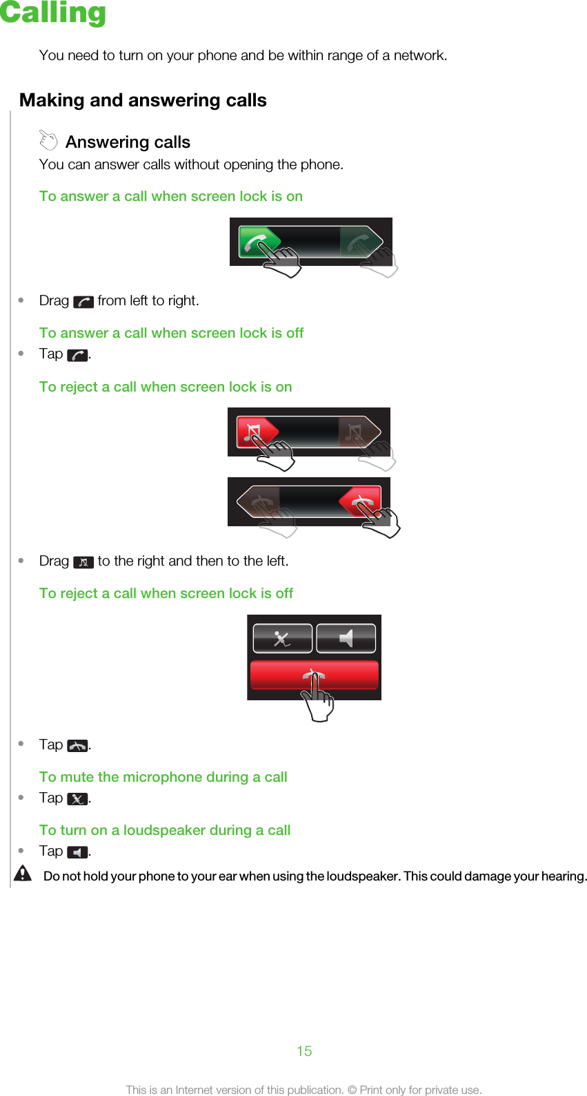 CallingYou need to turn on your phone and be within range of a network.Making and answering callsAnswering callsYou can answer calls without opening the phone.To answer a call when screen lock is on•Drag   from left to right.To answer a call when screen lock is off•Tap  .To reject a call when screen lock is on•Drag   to the right and then to the left.To reject a call when screen lock is off•Tap  .To mute the microphone during a call•Tap  .To turn on a loudspeaker during a call•Tap  .Do not hold your phone to your ear when using the loudspeaker. This could damage your hearing.15This is an Internet version of this publication. © Print only for private use.