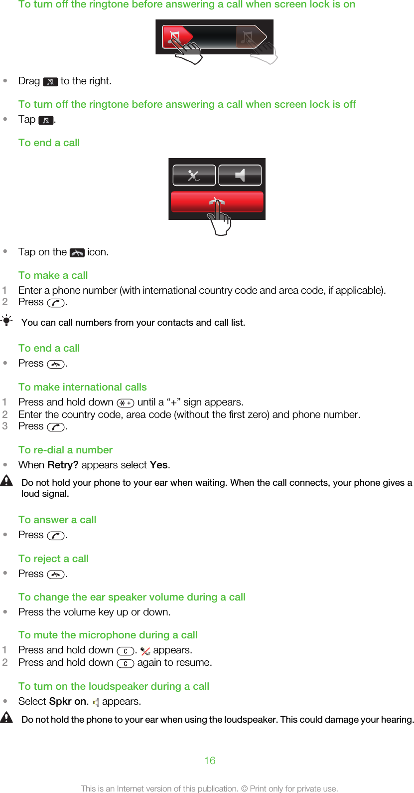 To turn off the ringtone before answering a call when screen lock is on•Drag   to the right.To turn off the ringtone before answering a call when screen lock is off•Tap  .To end a call•Tap on the   icon.To make a call1Enter a phone number (with international country code and area code, if applicable).2Press  .You can call numbers from your contacts and call list.To end a call•Press  .To make international calls1Press and hold down   until a “+” sign appears.2Enter the country code, area code (without the first zero) and phone number.3Press  .To re-dial a number•When Retry? appears select Yes.Do not hold your phone to your ear when waiting. When the call connects, your phone gives aloud signal.To answer a call•Press  .To reject a call•Press  .To change the ear speaker volume during a call•Press the volume key up or down.To mute the microphone during a call1Press and hold down  .   appears.2Press and hold down   again to resume.To turn on the loudspeaker during a call•Select Spkr on.   appears.Do not hold the phone to your ear when using the loudspeaker. This could damage your hearing.16This is an Internet version of this publication. © Print only for private use.