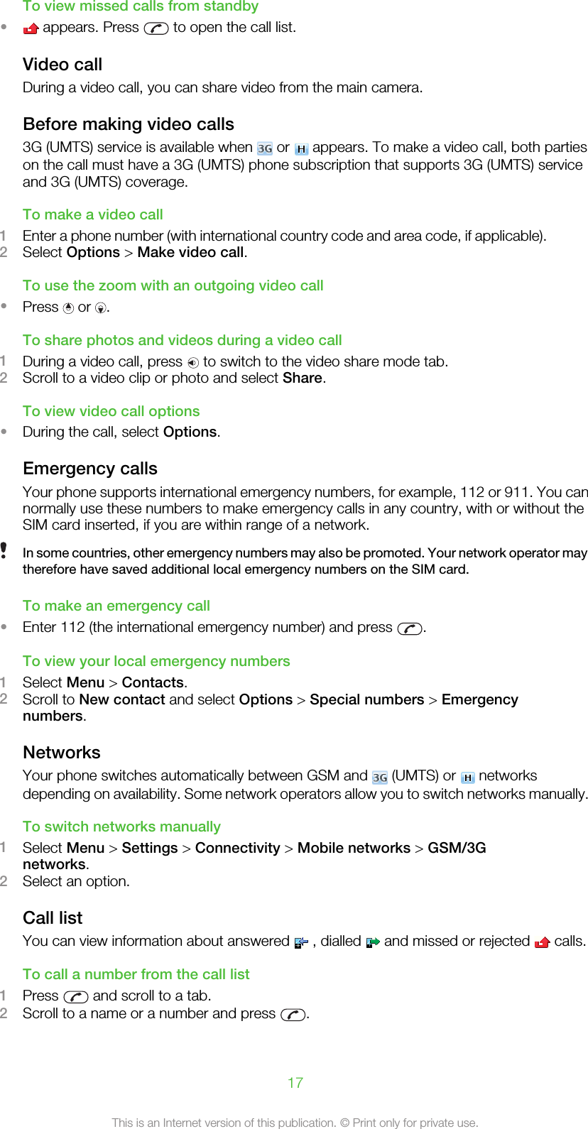 To view missed calls from standby• appears. Press   to open the call list.Video callDuring a video call, you can share video from the main camera.Before making video calls3G (UMTS) service is available when   or   appears. To make a video call, both partieson the call must have a 3G (UMTS) phone subscription that supports 3G (UMTS) serviceand 3G (UMTS) coverage.To make a video call1Enter a phone number (with international country code and area code, if applicable).2Select Options &gt; Make video call.To use the zoom with an outgoing video call•Press   or  .To share photos and videos during a video call1During a video call, press   to switch to the video share mode tab.2Scroll to a video clip or photo and select Share.To view video call options•During the call, select Options.Emergency callsYour phone supports international emergency numbers, for example, 112 or 911. You cannormally use these numbers to make emergency calls in any country, with or without theSIM card inserted, if you are within range of a network.In some countries, other emergency numbers may also be promoted. Your network operator maytherefore have saved additional local emergency numbers on the SIM card.To make an emergency call•Enter 112 (the international emergency number) and press  .To view your local emergency numbers1Select Menu &gt; Contacts.2Scroll to New contact and select Options &gt; Special numbers &gt; Emergencynumbers.NetworksYour phone switches automatically between GSM and   (UMTS) or   networksdepending on availability. Some network operators allow you to switch networks manually.To switch networks manually1Select Menu &gt; Settings &gt; Connectivity &gt; Mobile networks &gt; GSM/3Gnetworks.2Select an option.Call listYou can view information about answered   , dialled   and missed or rejected   calls.To call a number from the call list1Press   and scroll to a tab.2Scroll to a name or a number and press  .17This is an Internet version of this publication. © Print only for private use.