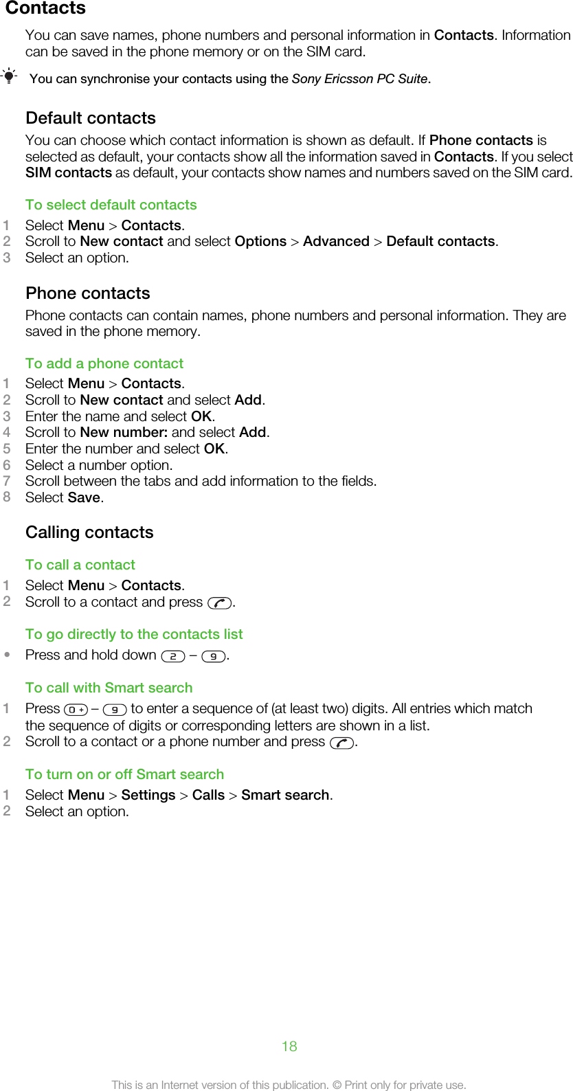 ContactsYou can save names, phone numbers and personal information in Contacts. Informationcan be saved in the phone memory or on the SIM card.You can synchronise your contacts using the Sony Ericsson PC Suite.Default contactsYou can choose which contact information is shown as default. If Phone contacts isselected as default, your contacts show all the information saved in Contacts. If you selectSIM contacts as default, your contacts show names and numbers saved on the SIM card.To select default contacts1Select Menu &gt; Contacts.2Scroll to New contact and select Options &gt; Advanced &gt; Default contacts.3Select an option.Phone contactsPhone contacts can contain names, phone numbers and personal information. They aresaved in the phone memory.To add a phone contact1Select Menu &gt; Contacts.2Scroll to New contact and select Add.3Enter the name and select OK.4Scroll to New number: and select Add.5Enter the number and select OK.6Select a number option.7Scroll between the tabs and add information to the fields.8Select Save.Calling contactsTo call a contact1Select Menu &gt; Contacts.2Scroll to a contact and press  .To go directly to the contacts list•Press and hold down   –  .To call with Smart search1Press   –   to enter a sequence of (at least two) digits. All entries which matchthe sequence of digits or corresponding letters are shown in a list.2Scroll to a contact or a phone number and press  .To turn on or off Smart search1Select Menu &gt; Settings &gt; Calls &gt; Smart search.2Select an option.18This is an Internet version of this publication. © Print only for private use.