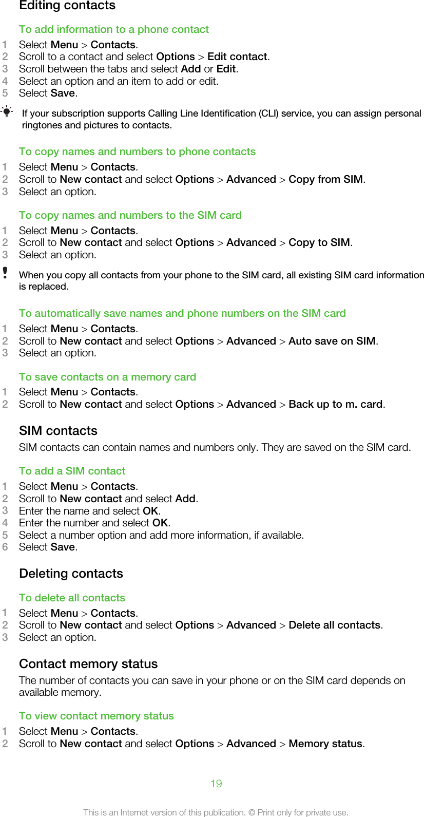 Editing contactsTo add information to a phone contact1Select Menu &gt; Contacts.2Scroll to a contact and select Options &gt; Edit contact.3Scroll between the tabs and select Add or Edit.4Select an option and an item to add or edit.5Select Save.If your subscription supports Calling Line Identification (CLI) service, you can assign personalringtones and pictures to contacts.To copy names and numbers to phone contacts1Select Menu &gt; Contacts.2Scroll to New contact and select Options &gt; Advanced &gt; Copy from SIM.3Select an option.To copy names and numbers to the SIM card1Select Menu &gt; Contacts.2Scroll to New contact and select Options &gt; Advanced &gt; Copy to SIM.3Select an option.When you copy all contacts from your phone to the SIM card, all existing SIM card informationis replaced.To automatically save names and phone numbers on the SIM card1Select Menu &gt; Contacts.2Scroll to New contact and select Options &gt; Advanced &gt; Auto save on SIM.3Select an option.To save contacts on a memory card1Select Menu &gt; Contacts.2Scroll to New contact and select Options &gt; Advanced &gt; Back up to m. card.SIM contactsSIM contacts can contain names and numbers only. They are saved on the SIM card.To add a SIM contact1Select Menu &gt; Contacts.2Scroll to New contact and select Add.3Enter the name and select OK.4Enter the number and select OK.5Select a number option and add more information, if available.6Select Save.Deleting contactsTo delete all contacts1Select Menu &gt; Contacts.2Scroll to New contact and select Options &gt; Advanced &gt; Delete all contacts.3Select an option.Contact memory statusThe number of contacts you can save in your phone or on the SIM card depends onavailable memory.To view contact memory status1Select Menu &gt; Contacts.2Scroll to New contact and select Options &gt; Advanced &gt; Memory status.19This is an Internet version of this publication. © Print only for private use.