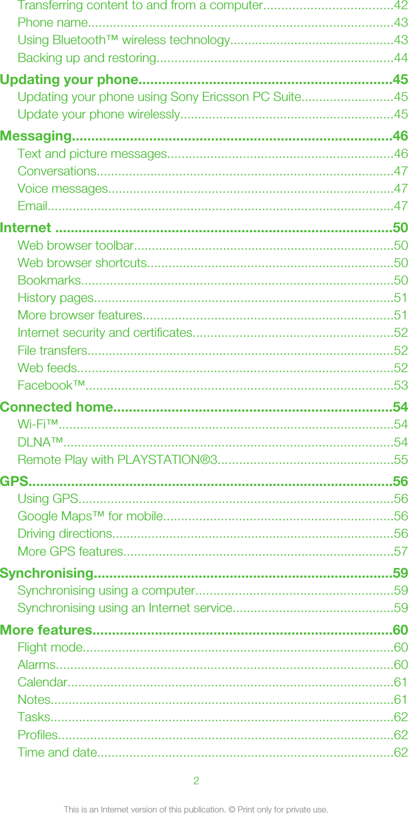 Transferring content to and from a computer....................................42Phone name.....................................................................................43Using Bluetooth™ wireless technology..............................................43Backing up and restoring..................................................................44Updating your phone.................................................................45Updating your phone using Sony Ericsson PC Suite..........................45Update your phone wirelessly............................................................45Messaging...................................................................................46Text and picture messages...............................................................46Conversations...................................................................................47Voice messages................................................................................47Email.................................................................................................47Internet .......................................................................................50Web browser toolbar.........................................................................50Web browser shortcuts.....................................................................50Bookmarks.......................................................................................50History pages....................................................................................51More browser features......................................................................51Internet security and certificates........................................................52File transfers......................................................................................52Web feeds........................................................................................52Facebook™......................................................................................53Connected home........................................................................54Wi-Fi™..............................................................................................54DLNA™............................................................................................54Remote Play with PLAYSTATION®3.................................................55GPS..............................................................................................56Using GPS........................................................................................56Google Maps™ for mobile................................................................56Driving directions...............................................................................56More GPS features............................................................................57Synchronising.............................................................................59Synchronising using a computer.......................................................59Synchronising using an Internet service.............................................59More features.............................................................................60Flight mode.......................................................................................60Alarms..............................................................................................60Calendar...........................................................................................61Notes................................................................................................61Tasks................................................................................................62Profiles..............................................................................................62Time and date...................................................................................622This is an Internet version of this publication. © Print only for private use.