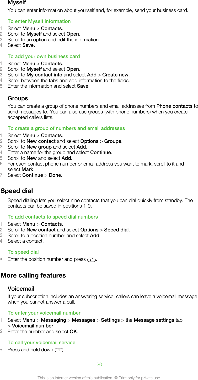 MyselfYou can enter information about yourself and, for example, send your business card.To enter Myself information1Select Menu &gt; Contacts.2Scroll to Myself and select Open.3Scroll to an option and edit the information.4Select Save.To add your own business card1Select Menu &gt; Contacts.2Scroll to Myself and select Open.3Scroll to My contact info and select Add &gt; Create new.4Scroll between the tabs and add information to the fields.5Enter the information and select Save.GroupsYou can create a group of phone numbers and email addresses from Phone contacts tosend messages to. You can also use groups (with phone numbers) when you createaccepted callers lists.To create a group of numbers and email addresses1Select Menu &gt; Contacts.2Scroll to New contact and select Options &gt; Groups.3Scroll to New group and select Add.4Enter a name for the group and select Continue.5Scroll to New and select Add.6For each contact phone number or email address you want to mark, scroll to it andselect Mark.7Select Continue &gt; Done.Speed dialSpeed dialling lets you select nine contacts that you can dial quickly from standby. Thecontacts can be saved in positions 1-9.To add contacts to speed dial numbers1Select Menu &gt; Contacts.2Scroll to New contact and select Options &gt; Speed dial.3Scroll to a position number and select Add.4Select a contact.To speed dial•Enter the position number and press  .More calling featuresVoicemailIf your subscription includes an answering service, callers can leave a voicemail messagewhen you cannot answer a call.To enter your voicemail number1Select Menu &gt; Messaging &gt; Messages &gt; Settings &gt; the Message settings tab&gt; Voicemail number.2Enter the number and select OK.To call your voicemail service•Press and hold down  .20This is an Internet version of this publication. © Print only for private use.