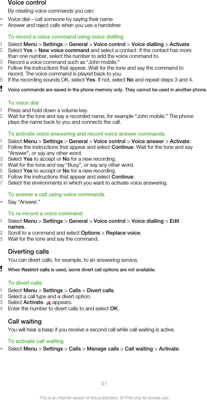 Voice controlBy creating voice commands you can:•Voice dial – call someone by saying their name•Answer and reject calls when you use a handsfreeTo record a voice command using voice dialling1Select Menu &gt; Settings &gt; General &gt; Voice control &gt; Voice dialling &gt; Activate.2Select Yes &gt; New voice command and select a contact. If the contact has morethan one number, select the number to add the voice command to.3Record a voice command such as “John mobile.”4Follow the instructions that appear. Wait for the tone and say the command torecord. The voice command is played back to you.5If the recording sounds OK, select Yes. If not, select No and repeat steps 3 and 4.Voice commands are saved in the phone memory only. They cannot be used in another phone.To voice dial1Press and hold down a volume key.2Wait for the tone and say a recorded name, for example “John mobile.” The phoneplays the name back to you and connects the call.To activate voice answering and record voice answer commands1Select Menu &gt; Settings &gt; General &gt; Voice control &gt; Voice answer &gt; Activate.2Follow the instructions that appear and select Continue. Wait for the tone and say“Answer”, or say any other word.3Select Yes to accept or No for a new recording.4Wait for the tone and say “Busy”, or say any other word.5Select Yes to accept or No for a new recording.6Follow the instructions that appear and select Continue.7Select the environments in which you want to activate voice answering.To answer a call using voice commands•Say “Answer.”To re-record a voice command1Select Menu &gt; Settings &gt; General &gt; Voice control &gt; Voice dialling &gt; Editnames.2Scroll to a command and select Options &gt; Replace voice.3Wait for the tone and say the command.Diverting callsYou can divert calls, for example, to an answering service.When Restrict calls is used, some divert call options are not available.To divert calls1Select Menu &gt; Settings &gt; Calls &gt; Divert calls.2Select a call type and a divert option.3Select Activate.   appears.4Enter the number to divert calls to and select OK.Call waitingYou will hear a beep if you receive a second call while call waiting is active.To activate call waiting•Select Menu &gt; Settings &gt; Calls &gt; Manage calls &gt; Call waiting &gt; Activate.21This is an Internet version of this publication. © Print only for private use.