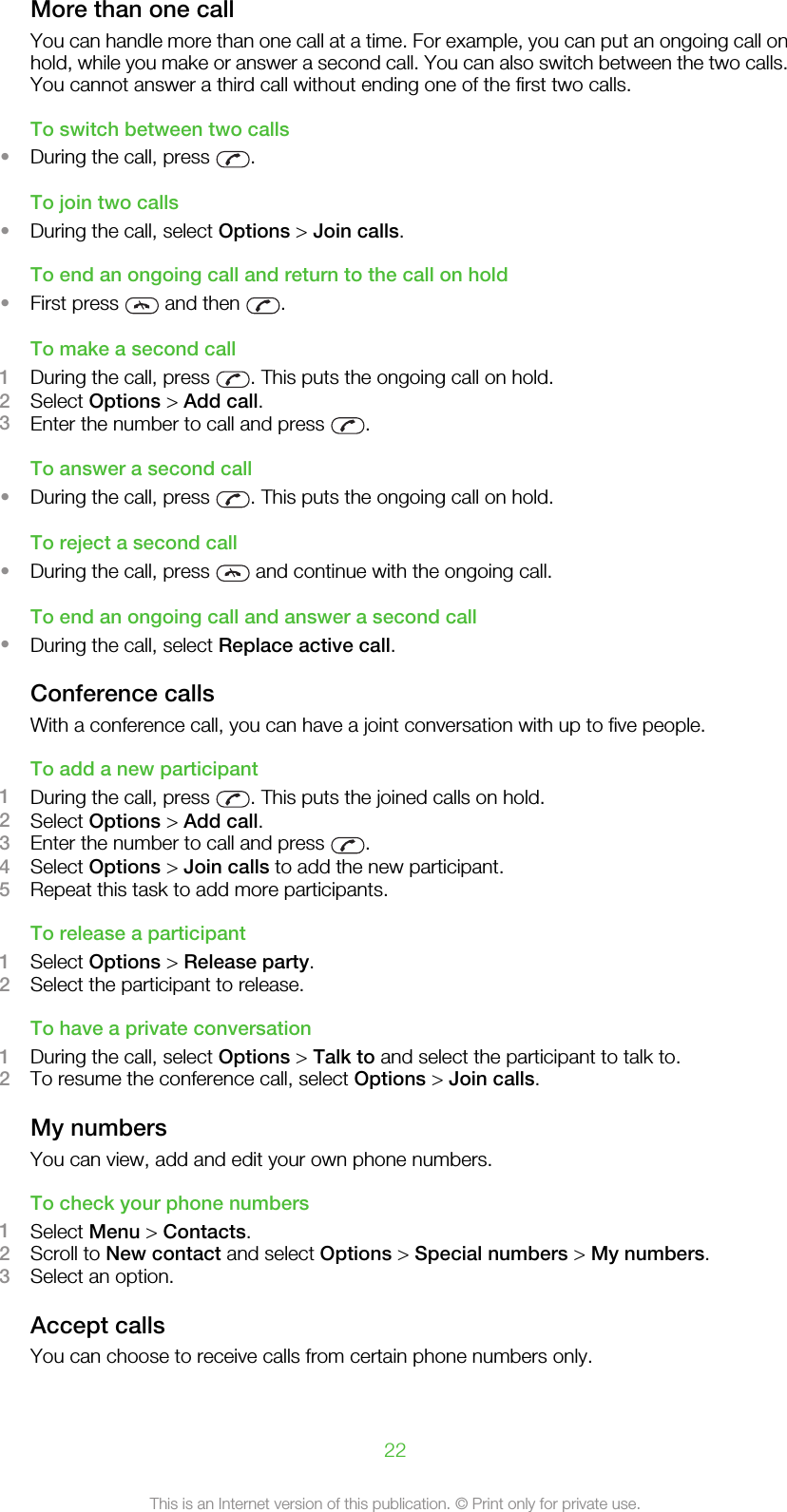 More than one callYou can handle more than one call at a time. For example, you can put an ongoing call onhold, while you make or answer a second call. You can also switch between the two calls.You cannot answer a third call without ending one of the first two calls.To switch between two calls•During the call, press  .To join two calls•During the call, select Options &gt; Join calls.To end an ongoing call and return to the call on hold•First press   and then  .To make a second call1During the call, press  . This puts the ongoing call on hold.2Select Options &gt; Add call.3Enter the number to call and press  .To answer a second call•During the call, press  . This puts the ongoing call on hold.To reject a second call•During the call, press   and continue with the ongoing call.To end an ongoing call and answer a second call•During the call, select Replace active call.Conference callsWith a conference call, you can have a joint conversation with up to five people.To add a new participant1During the call, press  . This puts the joined calls on hold.2Select Options &gt; Add call.3Enter the number to call and press  .4Select Options &gt; Join calls to add the new participant.5Repeat this task to add more participants.To release a participant1Select Options &gt; Release party.2Select the participant to release.To have a private conversation1During the call, select Options &gt; Talk to and select the participant to talk to.2To resume the conference call, select Options &gt; Join calls.My numbersYou can view, add and edit your own phone numbers.To check your phone numbers1Select Menu &gt; Contacts.2Scroll to New contact and select Options &gt; Special numbers &gt; My numbers.3Select an option.Accept callsYou can choose to receive calls from certain phone numbers only.22This is an Internet version of this publication. © Print only for private use.