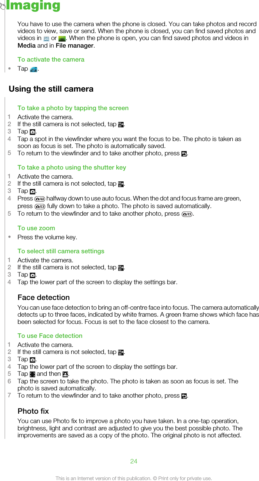 ImagingYou have to use the camera when the phone is closed. You can take photos and recordvideos to view, save or send. When the phone is closed, you can find saved photos andvideos in   or  . When the phone is open, you can find saved photos and videos inMedia and in File manager.To activate the camera•Tap  .Using the still cameraTo take a photo by tapping the screen1Activate the camera.2If the still camera is not selected, tap  .3Tap  .4Tap a spot in the viewfinder where you want the focus to be. The photo is taken assoon as focus is set. The photo is automatically saved.5To return to the viewfinder and to take another photo, press  .To take a photo using the shutter key1Activate the camera.2If the still camera is not selected, tap  .3Tap  .4Press   halfway down to use auto focus. When the dot and focus frame are green,press   fully down to take a photo. The photo is saved automatically.5To return to the viewfinder and to take another photo, press  .To use zoom•Press the volume key.To select still camera settings1Activate the camera.2If the still camera is not selected, tap  .3Tap  .4Tap the lower part of the screen to display the settings bar.Face detectionYou can use face detection to bring an off-centre face into focus. The camera automaticallydetects up to three faces, indicated by white frames. A green frame shows which face hasbeen selected for focus. Focus is set to the face closest to the camera.To use Face detection1Activate the camera.2If the still camera is not selected, tap  .3Tap  .4Tap the lower part of the screen to display the settings bar.5Tap   and then  .6Tap the screen to take the photo. The photo is taken as soon as focus is set. Thephoto is saved automatically.7To return to the viewfinder and to take another photo, press  .Photo fixYou can use Photo fix to improve a photo you have taken. In a one-tap operation,brightness, light and contrast are adjusted to give you the best possible photo. Theimprovements are saved as a copy of the photo. The original photo is not affected.24This is an Internet version of this publication. © Print only for private use.