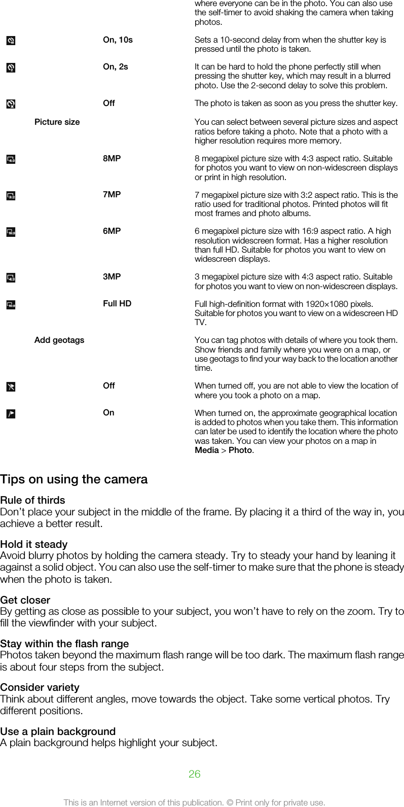 where everyone can be in the photo. You can also usethe self-timer to avoid shaking the camera when takingphotos. On, 10s Sets a 10-second delay from when the shutter key ispressed until the photo is taken. On, 2s It can be hard to hold the phone perfectly still whenpressing the shutter key, which may result in a blurredphoto. Use the 2-second delay to solve this problem. Off The photo is taken as soon as you press the shutter key.Picture size  You can select between several picture sizes and aspectratios before taking a photo. Note that a photo with ahigher resolution requires more memory. 8MP 8 megapixel picture size with 4:3 aspect ratio. Suitablefor photos you want to view on non-widescreen displaysor print in high resolution. 7MP 7 megapixel picture size with 3:2 aspect ratio. This is theratio used for traditional photos. Printed photos will fitmost frames and photo albums. 6MP 6 megapixel picture size with 16:9 aspect ratio. A highresolution widescreen format. Has a higher resolutionthan full HD. Suitable for photos you want to view onwidescreen displays. 3MP 3 megapixel picture size with 4:3 aspect ratio. Suitablefor photos you want to view on non-widescreen displays. Full HD Full high-definition format with 1920×1080 pixels.Suitable for photos you want to view on a widescreen HDTV. Add geotags  You can tag photos with details of where you took them.Show friends and family where you were on a map, oruse geotags to find your way back to the location anothertime. Off When turned off, you are not able to view the location ofwhere you took a photo on a map. On When turned on, the approximate geographical locationis added to photos when you take them. This informationcan later be used to identify the location where the photowas taken. You can view your photos on a map inMedia &gt; Photo.Tips on using the cameraRule of thirdsDon’t place your subject in the middle of the frame. By placing it a third of the way in, youachieve a better result.Hold it steadyAvoid blurry photos by holding the camera steady. Try to steady your hand by leaning itagainst a solid object. You can also use the self-timer to make sure that the phone is steadywhen the photo is taken.Get closerBy getting as close as possible to your subject, you won’t have to rely on the zoom. Try tofill the viewfinder with your subject.Stay within the flash rangePhotos taken beyond the maximum flash range will be too dark. The maximum flash rangeis about four steps from the subject.Consider varietyThink about different angles, move towards the object. Take some vertical photos. Trydifferent positions.Use a plain backgroundA plain background helps highlight your subject.26This is an Internet version of this publication. © Print only for private use.