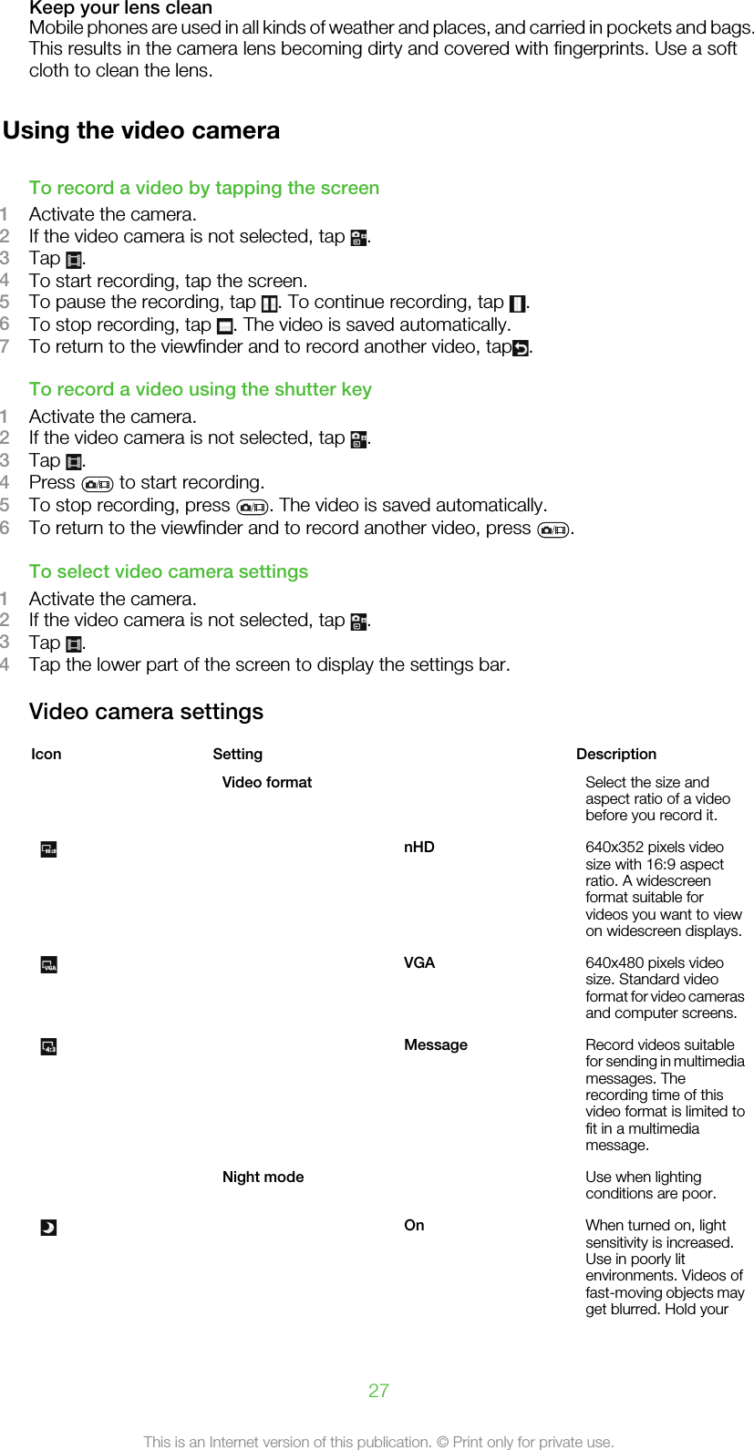 Keep your lens cleanMobile phones are used in all kinds of weather and places, and carried in pockets and bags.This results in the camera lens becoming dirty and covered with fingerprints. Use a softcloth to clean the lens.Using the video cameraTo record a video by tapping the screen1Activate the camera.2If the video camera is not selected, tap  .3Tap  .4To start recording, tap the screen.5To pause the recording, tap  . To continue recording, tap  .6To stop recording, tap  . The video is saved automatically.7To return to the viewfinder and to record another video, tap .To record a video using the shutter key1Activate the camera.2If the video camera is not selected, tap  .3Tap  .4Press   to start recording.5To stop recording, press  . The video is saved automatically.6To return to the viewfinder and to record another video, press  .To select video camera settings1Activate the camera.2If the video camera is not selected, tap  .3Tap  .4Tap the lower part of the screen to display the settings bar.Video camera settingsIcon Setting   DescriptionVideo format   Select the size andaspect ratio of a videobefore you record it. nHD 640x352 pixels videosize with 16:9 aspectratio. A widescreenformat suitable forvideos you want to viewon widescreen displays. VGA 640x480 pixels videosize. Standard videoformat for video camerasand computer screens. Message Record videos suitablefor sending in multimediamessages. Therecording time of thisvideo format is limited tofit in a multimediamessage.Night mode   Use when lightingconditions are poor. On When turned on, lightsensitivity is increased.Use in poorly litenvironments. Videos offast-moving objects mayget blurred. Hold your27This is an Internet version of this publication. © Print only for private use.