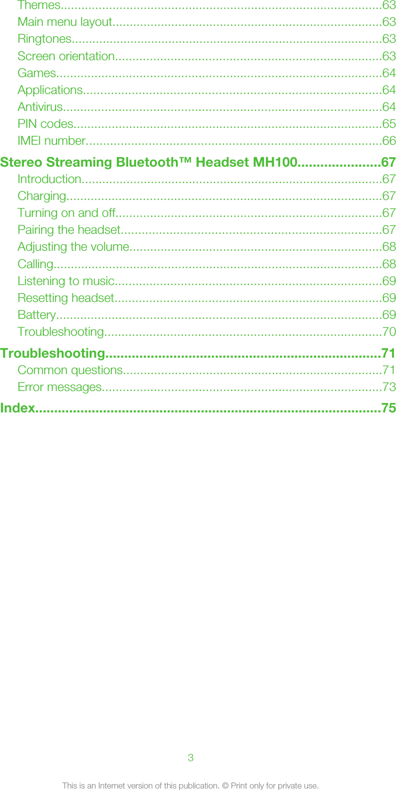 Themes.............................................................................................63Main menu layout..............................................................................63Ringtones..........................................................................................63Screen orientation.............................................................................63Games..............................................................................................64Applications......................................................................................64Antivirus............................................................................................64PIN codes.........................................................................................65IMEI number.....................................................................................66Stereo Streaming Bluetooth™ Headset MH100......................67Introduction.......................................................................................67Charging...........................................................................................67Turning on and off.............................................................................67Pairing the headset...........................................................................67Adjusting the volume.........................................................................68Calling...............................................................................................68Listening to music.............................................................................69Resetting headset.............................................................................69Battery..............................................................................................69Troubleshooting................................................................................70Troubleshooting.........................................................................71Common questions...........................................................................71Error messages.................................................................................73Index............................................................................................753This is an Internet version of this publication. © Print only for private use.
