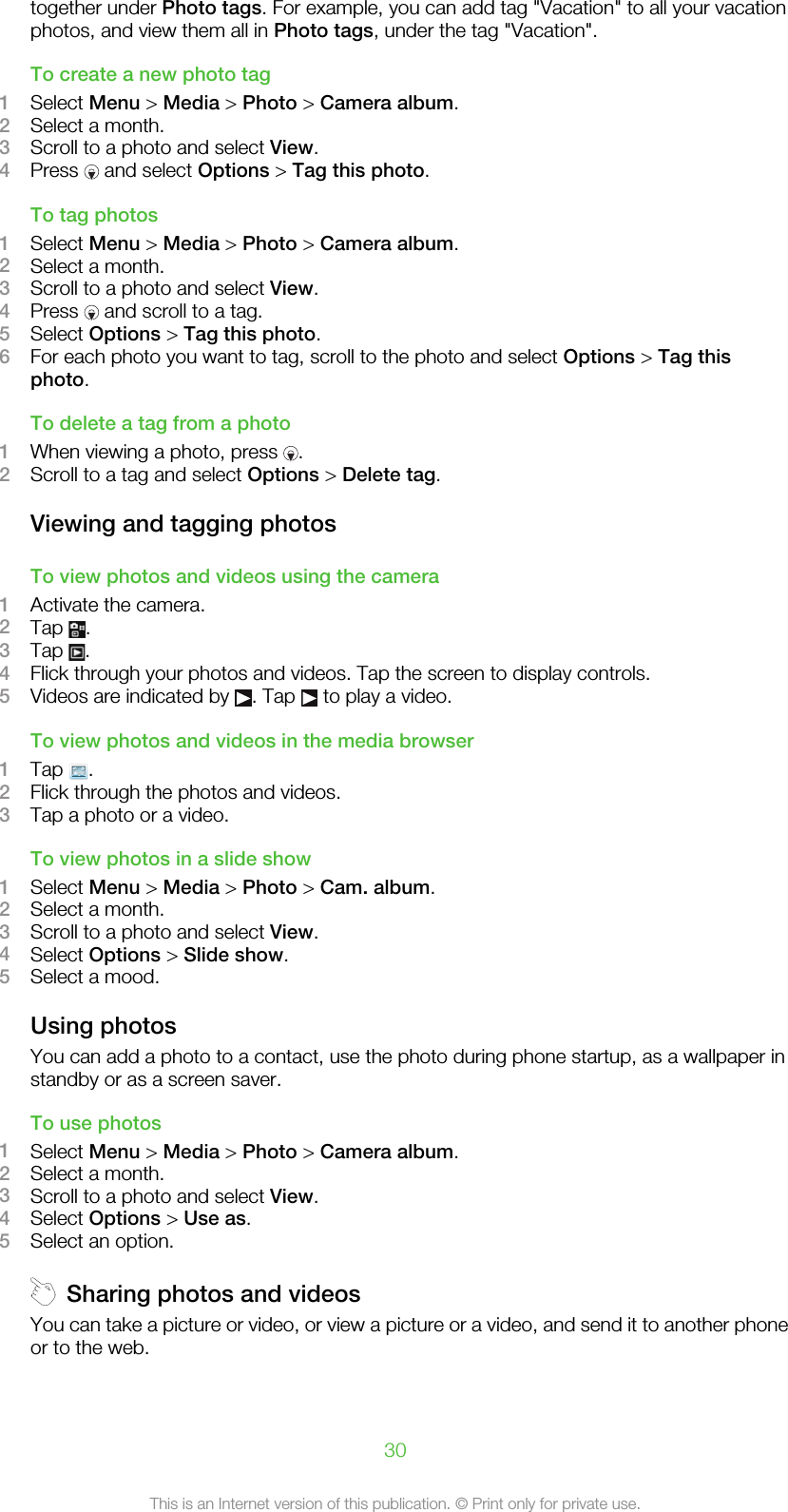 together under Photo tags. For example, you can add tag &quot;Vacation&quot; to all your vacationphotos, and view them all in Photo tags, under the tag &quot;Vacation&quot;.To create a new photo tag1Select Menu &gt; Media &gt; Photo &gt; Camera album.2Select a month.3Scroll to a photo and select View.4Press   and select Options &gt; Tag this photo.To tag photos1Select Menu &gt; Media &gt; Photo &gt; Camera album.2Select a month.3Scroll to a photo and select View.4Press   and scroll to a tag.5Select Options &gt; Tag this photo.6For each photo you want to tag, scroll to the photo and select Options &gt; Tag thisphoto.To delete a tag from a photo1When viewing a photo, press  .2Scroll to a tag and select Options &gt; Delete tag.Viewing and tagging photosTo view photos and videos using the camera1Activate the camera.2Tap  .3Tap  .4Flick through your photos and videos. Tap the screen to display controls.5Videos are indicated by  . Tap   to play a video.To view photos and videos in the media browser1Tap  .2Flick through the photos and videos.3Tap a photo or a video.To view photos in a slide show1Select Menu &gt; Media &gt; Photo &gt; Cam. album.2Select a month.3Scroll to a photo and select View.4Select Options &gt; Slide show.5Select a mood.Using photosYou can add a photo to a contact, use the photo during phone startup, as a wallpaper instandby or as a screen saver.To use photos1Select Menu &gt; Media &gt; Photo &gt; Camera album.2Select a month.3Scroll to a photo and select View.4Select Options &gt; Use as.5Select an option.Sharing photos and videosYou can take a picture or video, or view a picture or a video, and send it to another phoneor to the web.30This is an Internet version of this publication. © Print only for private use.