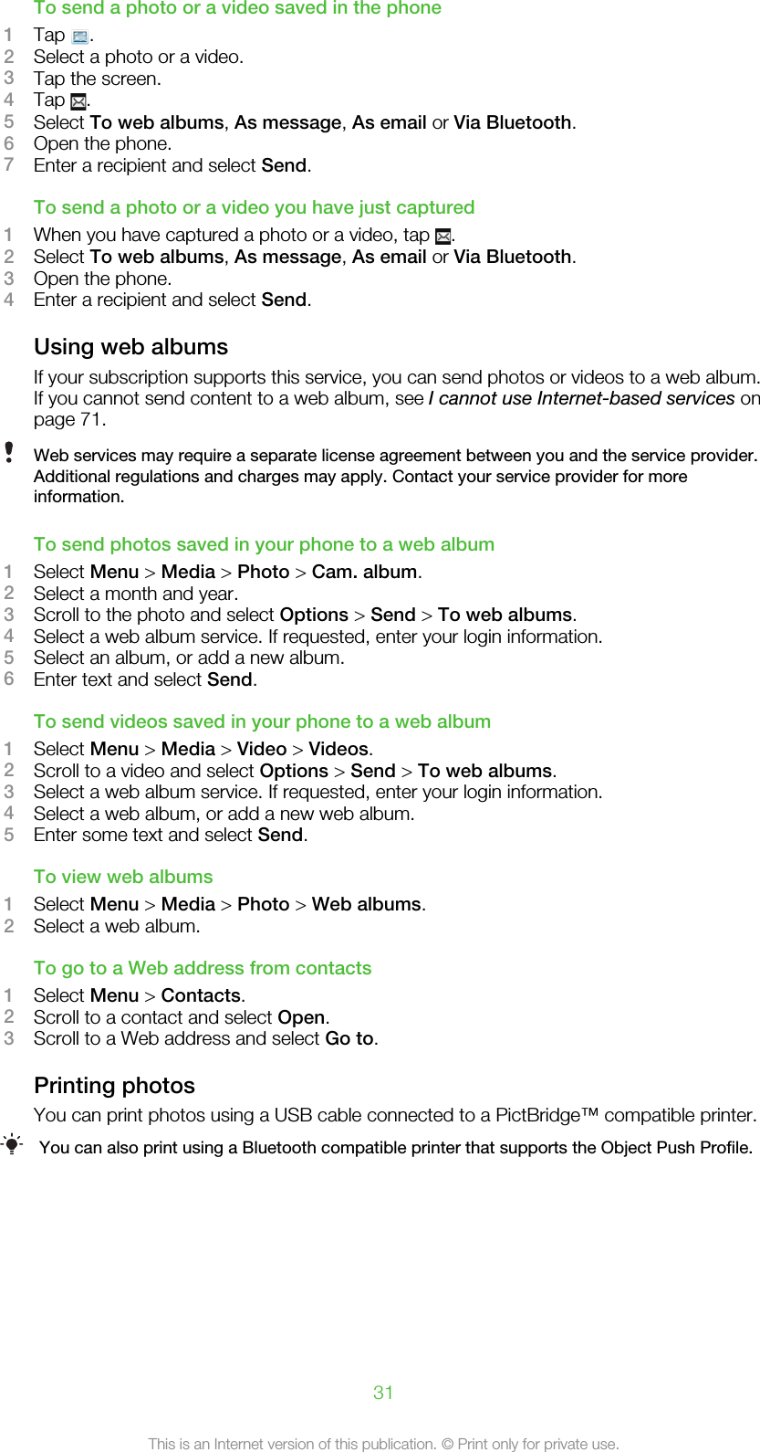 To send a photo or a video saved in the phone1Tap  .2Select a photo or a video.3Tap the screen.4Tap  .5Select To web albums, As message, As email or Via Bluetooth.6Open the phone.7Enter a recipient and select Send.To send a photo or a video you have just captured1When you have captured a photo or a video, tap  .2Select To web albums, As message, As email or Via Bluetooth.3Open the phone.4Enter a recipient and select Send.Using web albumsIf your subscription supports this service, you can send photos or videos to a web album.If you cannot send content to a web album, see I cannot use Internet-based services onpage 71.Web services may require a separate license agreement between you and the service provider.Additional regulations and charges may apply. Contact your service provider for moreinformation.To send photos saved in your phone to a web album1Select Menu &gt; Media &gt; Photo &gt; Cam. album.2Select a month and year.3Scroll to the photo and select Options &gt; Send &gt; To web albums.4Select a web album service. If requested, enter your login information.5Select an album, or add a new album.6Enter text and select Send.To send videos saved in your phone to a web album1Select Menu &gt; Media &gt; Video &gt; Videos.2Scroll to a video and select Options &gt; Send &gt; To web albums.3Select a web album service. If requested, enter your login information.4Select a web album, or add a new web album.5Enter some text and select Send.To view web albums1Select Menu &gt; Media &gt; Photo &gt; Web albums.2Select a web album.To go to a Web address from contacts1Select Menu &gt; Contacts.2Scroll to a contact and select Open.3Scroll to a Web address and select Go to.Printing photosYou can print photos using a USB cable connected to a PictBridge™ compatible printer.You can also print using a Bluetooth compatible printer that supports the Object Push Profile.31This is an Internet version of this publication. © Print only for private use.