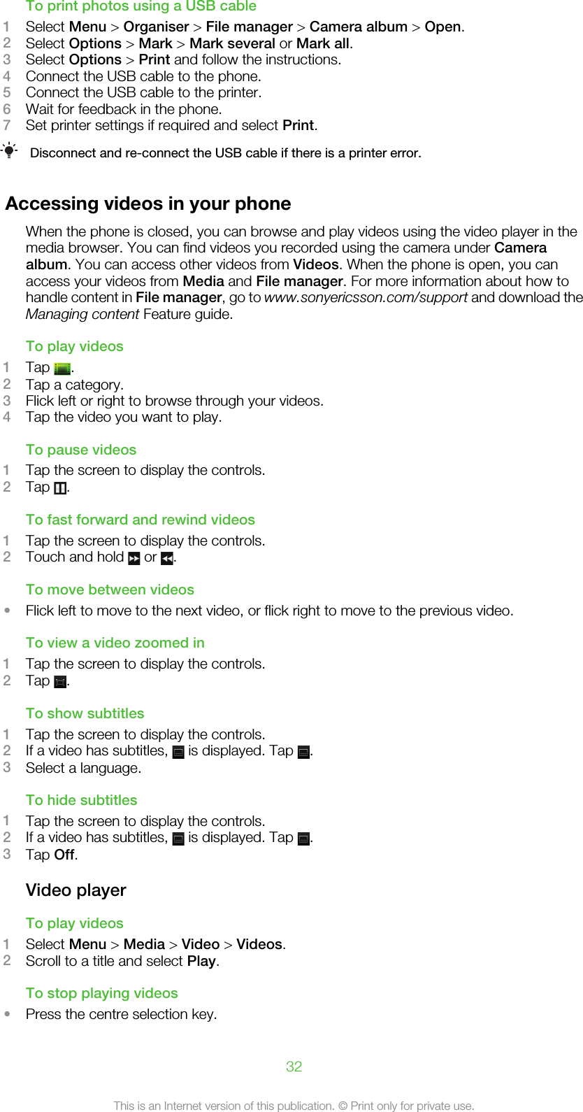 To print photos using a USB cable1Select Menu &gt; Organiser &gt; File manager &gt; Camera album &gt; Open.2Select Options &gt; Mark &gt; Mark several or Mark all.3Select Options &gt; Print and follow the instructions.4Connect the USB cable to the phone.5Connect the USB cable to the printer.6Wait for feedback in the phone.7Set printer settings if required and select Print.Disconnect and re-connect the USB cable if there is a printer error.Accessing videos in your phoneWhen the phone is closed, you can browse and play videos using the video player in themedia browser. You can find videos you recorded using the camera under Cameraalbum. You can access other videos from Videos. When the phone is open, you canaccess your videos from Media and File manager. For more information about how tohandle content in File manager, go to www.sonyericsson.com/support and download theManaging content Feature guide.To play videos1Tap  .2Tap a category.3Flick left or right to browse through your videos.4Tap the video you want to play.To pause videos1Tap the screen to display the controls.2Tap  .To fast forward and rewind videos1Tap the screen to display the controls.2Touch and hold   or  .To move between videos•Flick left to move to the next video, or flick right to move to the previous video.To view a video zoomed in1Tap the screen to display the controls.2Tap  .To show subtitles1Tap the screen to display the controls.2If a video has subtitles,   is displayed. Tap  .3Select a language.To hide subtitles1Tap the screen to display the controls.2If a video has subtitles,   is displayed. Tap  .3Tap Off.Video playerTo play videos1Select Menu &gt; Media &gt; Video &gt; Videos.2Scroll to a title and select Play.To stop playing videos•Press the centre selection key.32This is an Internet version of this publication. © Print only for private use.