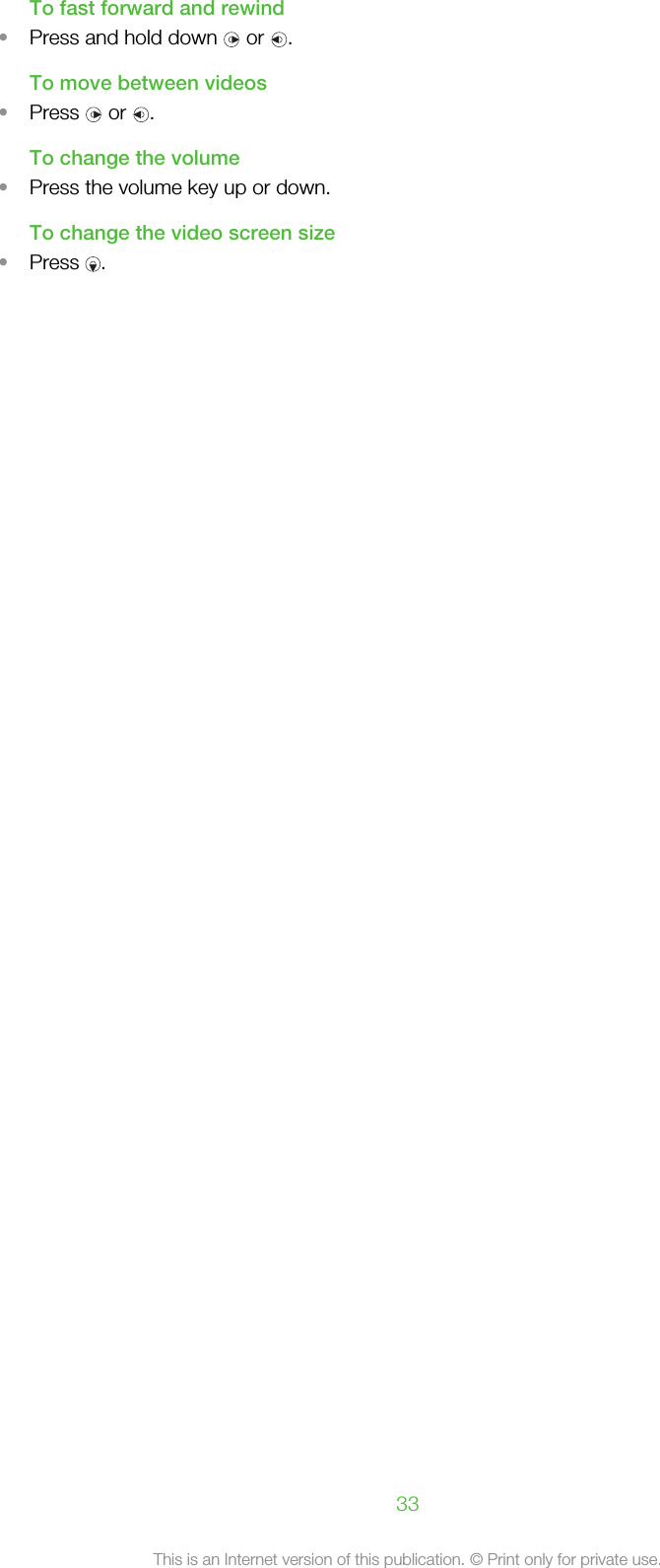 To fast forward and rewind•Press and hold down   or  .To move between videos•Press   or  .To change the volume•Press the volume key up or down.To change the video screen size•Press  .33This is an Internet version of this publication. © Print only for private use.