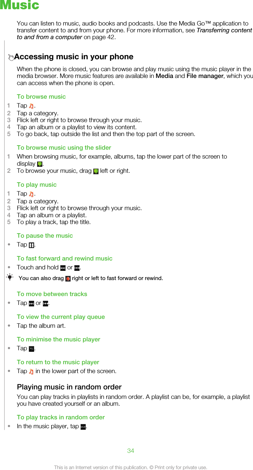 MusicYou can listen to music, audio books and podcasts. Use the Media Go™ application totransfer content to and from your phone. For more information, see Transferring contentto and from a computer on page 42.Accessing music in your phoneWhen the phone is closed, you can browse and play music using the music player in themedia browser. More music features are available in Media and File manager, which youcan access when the phone is open.To browse music1Tap  .2Tap a category.3Flick left or right to browse through your music.4Tap an album or a playlist to view its content.5To go back, tap outside the list and then the top part of the screen.To browse music using the slider1When browsing music, for example, albums, tap the lower part of the screen todisplay  .2To browse your music, drag   left or right.To play music1Tap  .2Tap a category.3Flick left or right to browse through your music.4Tap an album or a playlist.5To play a track, tap the title.To pause the music•Tap  .To fast forward and rewind music•Touch and hold   or  .You can also drag   right or left to fast forward or rewind.To move between tracks•Tap   or  .To view the current play queue•Tap the album art.To minimise the music player•Tap  .To return to the music player•Tap   in the lower part of the screen.Playing music in random orderYou can play tracks in playlists in random order. A playlist can be, for example, a playlistyou have created yourself or an album.To play tracks in random order•In the music player, tap  .34This is an Internet version of this publication. © Print only for private use.