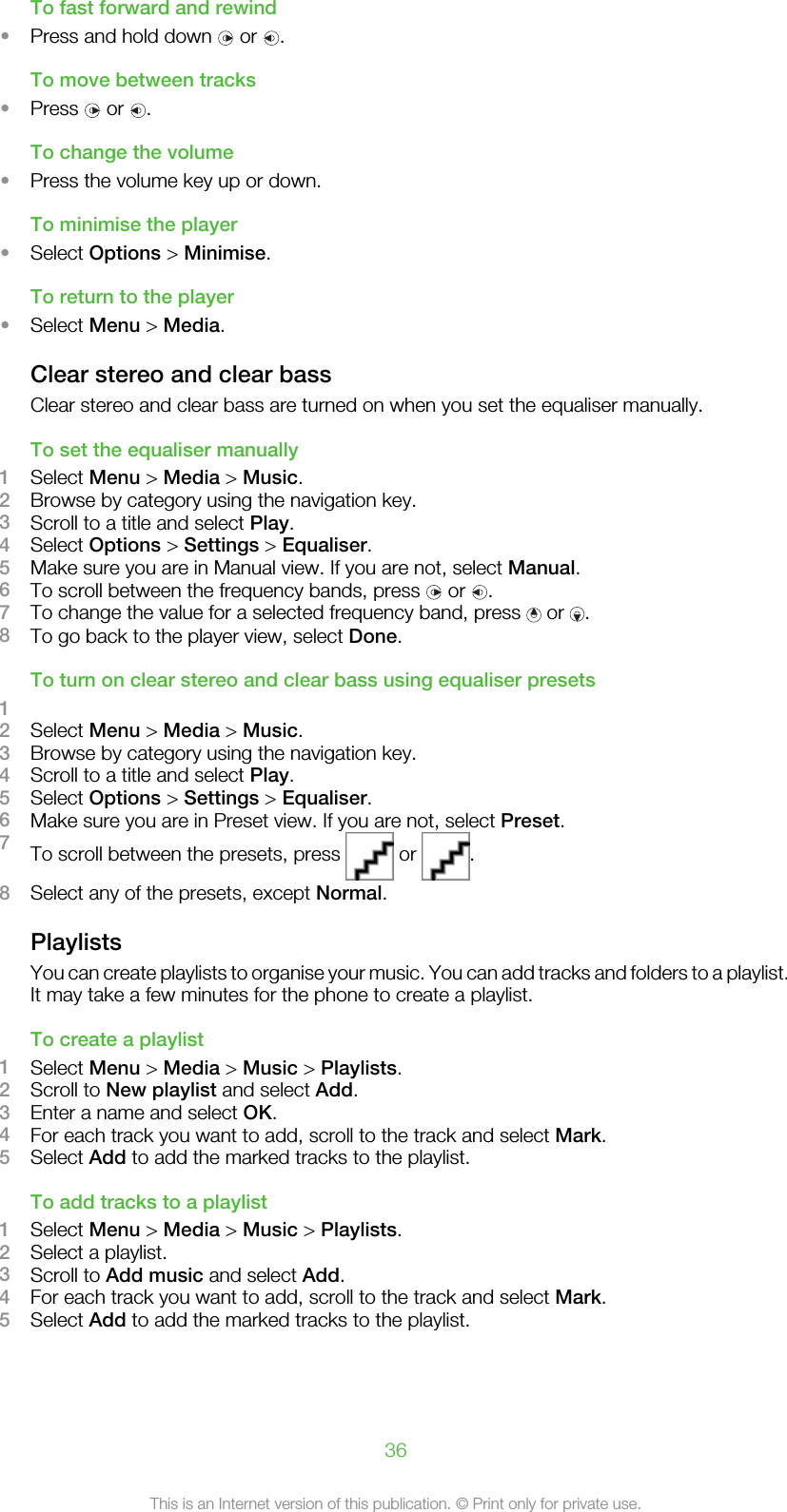 To fast forward and rewind•Press and hold down   or  .To move between tracks•Press   or  .To change the volume•Press the volume key up or down.To minimise the player•Select Options &gt; Minimise.To return to the player•Select Menu &gt; Media.Clear stereo and clear bassClear stereo and clear bass are turned on when you set the equaliser manually.To set the equaliser manually1Select Menu &gt; Media &gt; Music.2Browse by category using the navigation key.3Scroll to a title and select Play.4Select Options &gt; Settings &gt; Equaliser.5Make sure you are in Manual view. If you are not, select Manual.6To scroll between the frequency bands, press   or  .7To change the value for a selected frequency band, press   or  .8To go back to the player view, select Done.To turn on clear stereo and clear bass using equaliser presets12Select Menu &gt; Media &gt; Music.3Browse by category using the navigation key.4Scroll to a title and select Play.5Select Options &gt; Settings &gt; Equaliser.6Make sure you are in Preset view. If you are not, select Preset.7To scroll between the presets, press   or  .8Select any of the presets, except Normal.PlaylistsYou can create playlists to organise your music. You can add tracks and folders to a playlist.It may take a few minutes for the phone to create a playlist.To create a playlist1Select Menu &gt; Media &gt; Music &gt; Playlists.2Scroll to New playlist and select Add.3Enter a name and select OK.4For each track you want to add, scroll to the track and select Mark.5Select Add to add the marked tracks to the playlist.To add tracks to a playlist1Select Menu &gt; Media &gt; Music &gt; Playlists.2Select a playlist.3Scroll to Add music and select Add.4For each track you want to add, scroll to the track and select Mark.5Select Add to add the marked tracks to the playlist.36This is an Internet version of this publication. © Print only for private use.