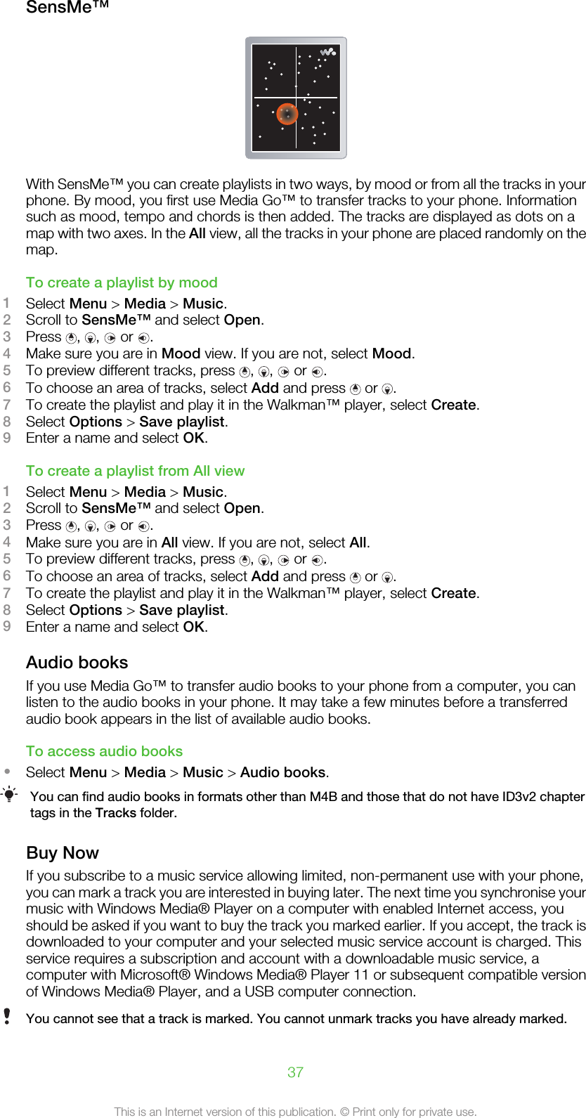 SensMe™With SensMe™ you can create playlists in two ways, by mood or from all the tracks in yourphone. By mood, you first use Media Go™ to transfer tracks to your phone. Informationsuch as mood, tempo and chords is then added. The tracks are displayed as dots on amap with two axes. In the All view, all the tracks in your phone are placed randomly on themap.To create a playlist by mood1Select Menu &gt; Media &gt; Music.2Scroll to SensMe™ and select Open.3Press  ,  ,   or  .4Make sure you are in Mood view. If you are not, select Mood.5To preview different tracks, press  ,  ,   or  .6To choose an area of tracks, select Add and press   or  .7To create the playlist and play it in the Walkman™ player, select Create.8Select Options &gt; Save playlist.9Enter a name and select OK.To create a playlist from All view1Select Menu &gt; Media &gt; Music.2Scroll to SensMe™ and select Open.3Press  ,  ,   or  .4Make sure you are in All view. If you are not, select All.5To preview different tracks, press  ,  ,   or  .6To choose an area of tracks, select Add and press   or  .7To create the playlist and play it in the Walkman™ player, select Create.8Select Options &gt; Save playlist.9Enter a name and select OK.Audio booksIf you use Media Go™ to transfer audio books to your phone from a computer, you canlisten to the audio books in your phone. It may take a few minutes before a transferredaudio book appears in the list of available audio books.To access audio books•Select Menu &gt; Media &gt; Music &gt; Audio books.You can find audio books in formats other than M4B and those that do not have ID3v2 chaptertags in the Tracks folder.Buy NowIf you subscribe to a music service allowing limited, non-permanent use with your phone,you can mark a track you are interested in buying later. The next time you synchronise yourmusic with Windows Media® Player on a computer with enabled Internet access, youshould be asked if you want to buy the track you marked earlier. If you accept, the track isdownloaded to your computer and your selected music service account is charged. Thisservice requires a subscription and account with a downloadable music service, acomputer with Microsoft® Windows Media® Player 11 or subsequent compatible versionof Windows Media® Player, and a USB computer connection.You cannot see that a track is marked. You cannot unmark tracks you have already marked.37This is an Internet version of this publication. © Print only for private use.