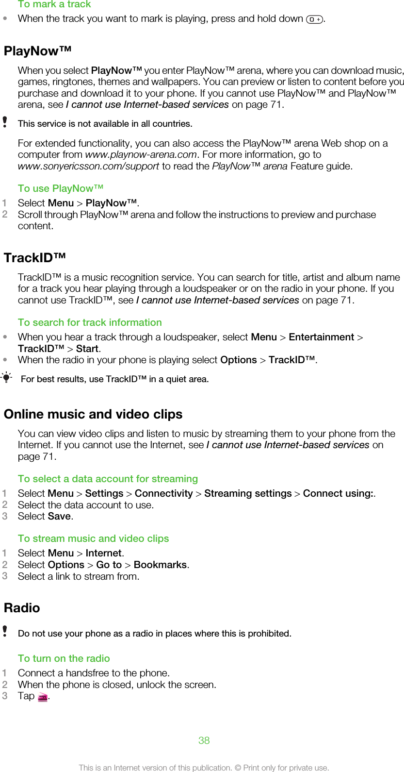 To mark a track•When the track you want to mark is playing, press and hold down  .PlayNow™When you select PlayNow™ you enter PlayNow™ arena, where you can download music,games, ringtones, themes and wallpapers. You can preview or listen to content before youpurchase and download it to your phone. If you cannot use PlayNow™ and PlayNow™arena, see I cannot use Internet-based services on page 71.This service is not available in all countries.For extended functionality, you can also access the PlayNow™ arena Web shop on acomputer from www.playnow-arena.com. For more information, go towww.sonyericsson.com/support to read the PlayNow™ arena Feature guide.To use PlayNow™1Select Menu &gt; PlayNow™.2Scroll through PlayNow™ arena and follow the instructions to preview and purchasecontent.TrackID™TrackID™ is a music recognition service. You can search for title, artist and album namefor a track you hear playing through a loudspeaker or on the radio in your phone. If youcannot use TrackID™, see I cannot use Internet-based services on page 71.To search for track information•When you hear a track through a loudspeaker, select Menu &gt; Entertainment &gt;TrackID™ &gt; Start.•When the radio in your phone is playing select Options &gt; TrackID™.For best results, use TrackID™ in a quiet area.Online music and video clipsYou can view video clips and listen to music by streaming them to your phone from theInternet. If you cannot use the Internet, see I cannot use Internet-based services onpage 71.To select a data account for streaming1Select Menu &gt; Settings &gt; Connectivity &gt; Streaming settings &gt; Connect using:.2Select the data account to use.3Select Save.To stream music and video clips1Select Menu &gt; Internet.2Select Options &gt; Go to &gt; Bookmarks.3Select a link to stream from.RadioDo not use your phone as a radio in places where this is prohibited.To turn on the radio1Connect a handsfree to the phone.2When the phone is closed, unlock the screen.3Tap  .38This is an Internet version of this publication. © Print only for private use.