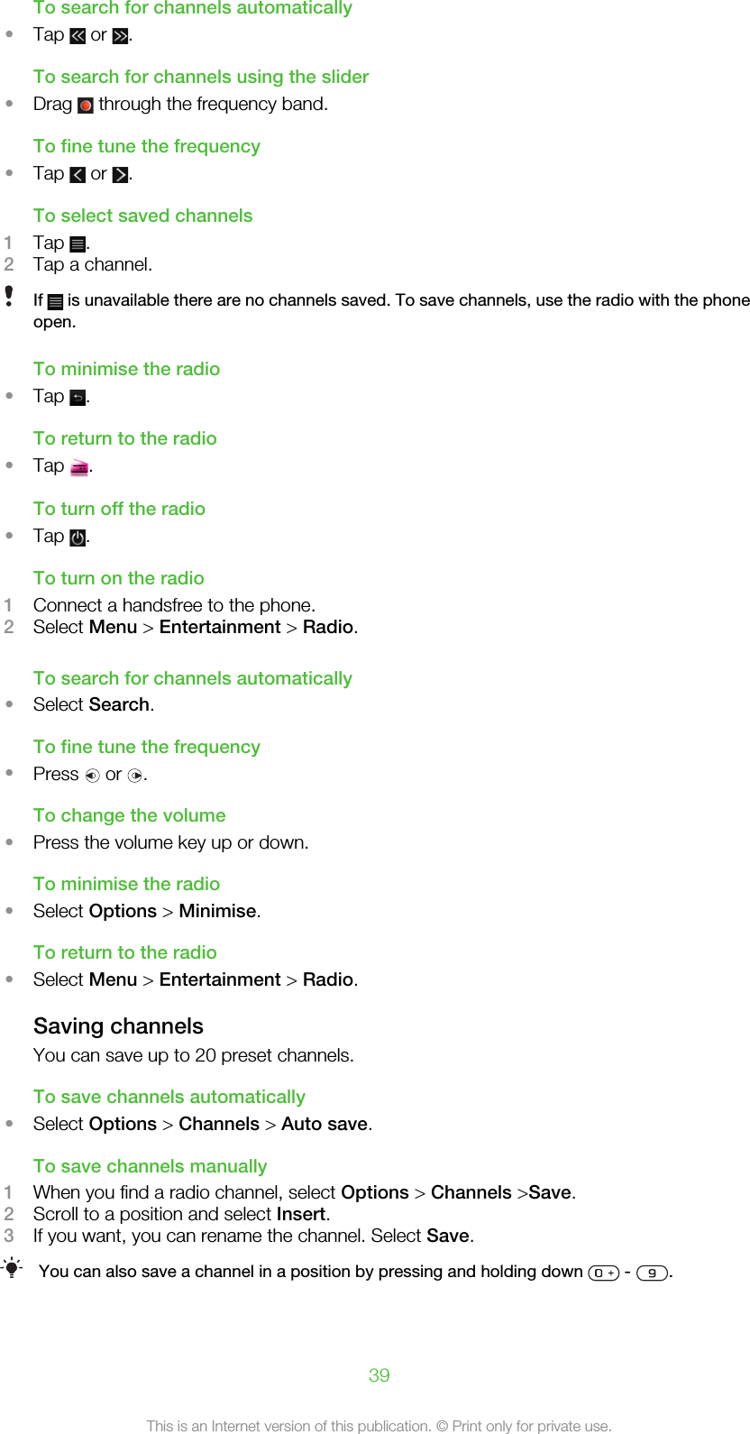 To search for channels automatically•Tap   or  .To search for channels using the slider•Drag   through the frequency band.To fine tune the frequency•Tap   or  .To select saved channels1Tap  .2Tap a channel.If   is unavailable there are no channels saved. To save channels, use the radio with the phoneopen.To minimise the radio•Tap  .To return to the radio•Tap  .To turn off the radio•Tap  .To turn on the radio1Connect a handsfree to the phone.2Select Menu &gt; Entertainment &gt; Radio.To search for channels automatically•Select Search.To fine tune the frequency•Press   or  .To change the volume•Press the volume key up or down.To minimise the radio•Select Options &gt; Minimise.To return to the radio•Select Menu &gt; Entertainment &gt; Radio.Saving channelsYou can save up to 20 preset channels.To save channels automatically•Select Options &gt; Channels &gt; Auto save.To save channels manually1When you find a radio channel, select Options &gt; Channels &gt;Save.2Scroll to a position and select Insert.3If you want, you can rename the channel. Select Save.You can also save a channel in a position by pressing and holding down   -  .39This is an Internet version of this publication. © Print only for private use.