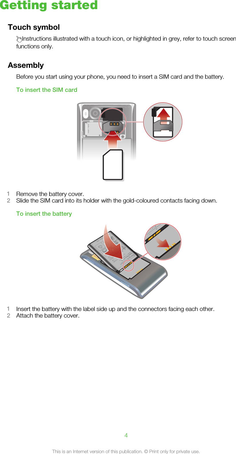 Getting startedTouch symbolInstructions illustrated with a touch icon, or highlighted in grey, refer to touch screenfunctions only.AssemblyBefore you start using your phone, you need to insert a SIM card and the battery.To insert the SIM card1Remove the battery cover.2Slide the SIM card into its holder with the gold-coloured contacts facing down.To insert the battery1Insert the battery with the label side up and the connectors facing each other.2Attach the battery cover.4This is an Internet version of this publication. © Print only for private use.