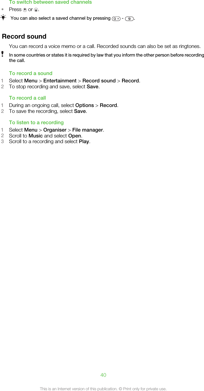 To switch between saved channels•Press   or  .You can also select a saved channel by pressing   -  .Record soundYou can record a voice memo or a call. Recorded sounds can also be set as ringtones.In some countries or states it is required by law that you inform the other person before recordingthe call.To record a sound1Select Menu &gt; Entertainment &gt; Record sound &gt; Record.2To stop recording and save, select Save.To record a call1During an ongoing call, select Options &gt; Record.2To save the recording, select Save.To listen to a recording1Select Menu &gt; Organiser &gt; File manager.2Scroll to Music and select Open.3Scroll to a recording and select Play.40This is an Internet version of this publication. © Print only for private use.