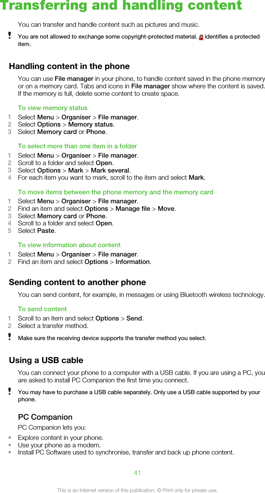 Transferring and handling contentYou can transfer and handle content such as pictures and music.You are not allowed to exchange some copyright-protected material.   identifies a protecteditem.Handling content in the phoneYou can use File manager in your phone, to handle content saved in the phone memoryor on a memory card. Tabs and icons in File manager show where the content is saved.If the memory is full, delete some content to create space.To view memory status1Select Menu &gt; Organiser &gt; File manager.2Select Options &gt; Memory status.3Select Memory card or Phone.To select more than one item in a folder1Select Menu &gt; Organiser &gt; File manager.2Scroll to a folder and select Open.3Select Options &gt; Mark &gt; Mark several.4For each item you want to mark, scroll to the item and select Mark.To move items between the phone memory and the memory card1Select Menu &gt; Organiser &gt; File manager.2Find an item and select Options &gt; Manage file &gt; Move.3Select Memory card or Phone.4Scroll to a folder and select Open.5Select Paste.To view information about content1Select Menu &gt; Organiser &gt; File manager.2Find an item and select Options &gt; Information.Sending content to another phoneYou can send content, for example, in messages or using Bluetooth wireless technology.To send content1Scroll to an item and select Options &gt; Send.2Select a transfer method.Make sure the receiving device supports the transfer method you select.Using a USB cableYou can connect your phone to a computer with a USB cable. If you are using a PC, youare asked to install PC Companion the first time you connect.You may have to purchase a USB cable separately. Only use a USB cable supported by yourphone.PC CompanionPC Companion lets you:•Explore content in your phone.•Use your phone as a modem.•Install PC Software used to synchronise, transfer and back up phone content.41This is an Internet version of this publication. © Print only for private use.