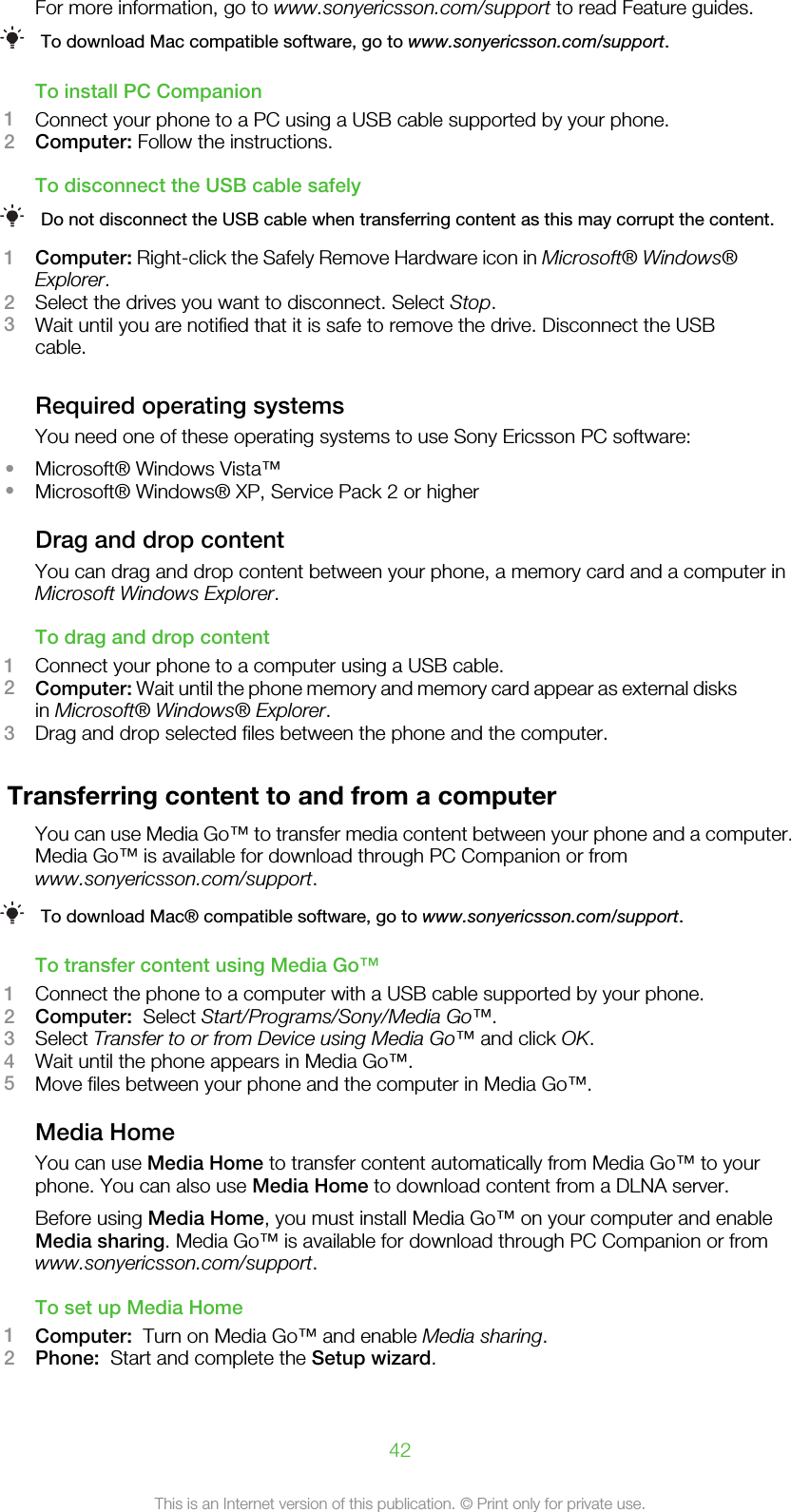 For more information, go to www.sonyericsson.com/support to read Feature guides.To download Mac compatible software, go to www.sonyericsson.com/support.To install PC Companion1Connect your phone to a PC using a USB cable supported by your phone.2Computer: Follow the instructions.To disconnect the USB cable safelyDo not disconnect the USB cable when transferring content as this may corrupt the content.1Computer: Right-click the Safely Remove Hardware icon in Microsoft® Windows®Explorer.2Select the drives you want to disconnect. Select Stop.3Wait until you are notified that it is safe to remove the drive. Disconnect the USBcable.Required operating systemsYou need one of these operating systems to use Sony Ericsson PC software:•Microsoft® Windows Vista™•Microsoft® Windows® XP, Service Pack 2 or higherDrag and drop contentYou can drag and drop content between your phone, a memory card and a computer inMicrosoft Windows Explorer.To drag and drop content1Connect your phone to a computer using a USB cable.2Computer: Wait until the phone memory and memory card appear as external disksin Microsoft® Windows® Explorer.3Drag and drop selected files between the phone and the computer.Transferring content to and from a computerYou can use Media Go™ to transfer media content between your phone and a computer.Media Go™ is available for download through PC Companion or fromwww.sonyericsson.com/support.To download Mac® compatible software, go to www.sonyericsson.com/support.To transfer content using Media Go™1Connect the phone to a computer with a USB cable supported by your phone.2Computer:  Select Start/Programs/Sony/Media Go™.3Select Transfer to or from Device using Media Go™ and click OK.4Wait until the phone appears in Media Go™.5Move files between your phone and the computer in Media Go™.Media HomeYou can use Media Home to transfer content automatically from Media Go™ to yourphone. You can also use Media Home to download content from a DLNA server.Before using Media Home, you must install Media Go™ on your computer and enableMedia sharing. Media Go™ is available for download through PC Companion or fromwww.sonyericsson.com/support.To set up Media Home1Computer:  Turn on Media Go™ and enable Media sharing.2Phone:  Start and complete the Setup wizard.42This is an Internet version of this publication. © Print only for private use.