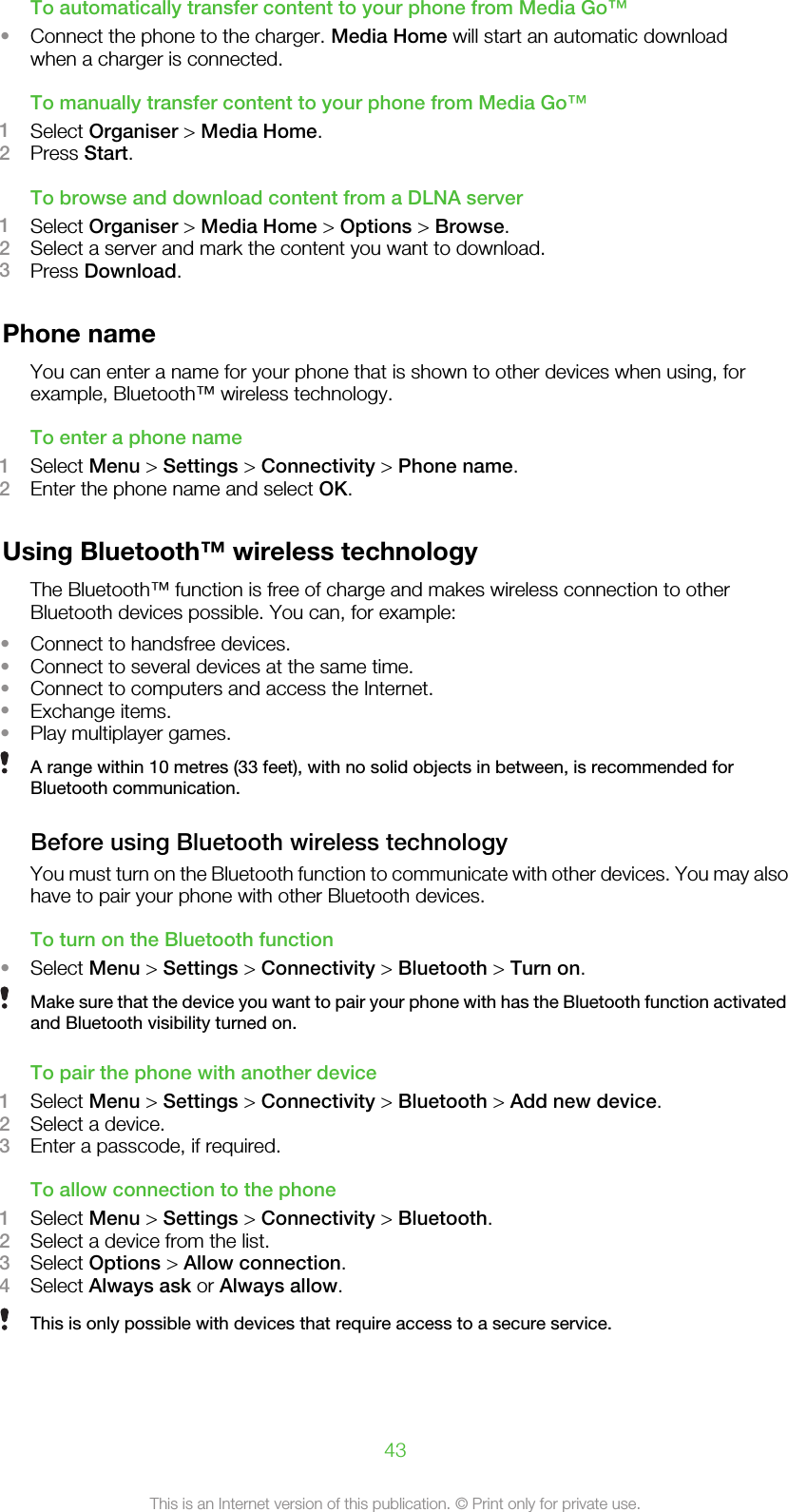 To automatically transfer content to your phone from Media Go™•Connect the phone to the charger. Media Home will start an automatic downloadwhen a charger is connected.To manually transfer content to your phone from Media Go™1Select Organiser &gt; Media Home.2Press Start.To browse and download content from a DLNA server1Select Organiser &gt; Media Home &gt; Options &gt; Browse.2Select a server and mark the content you want to download.3Press Download.Phone nameYou can enter a name for your phone that is shown to other devices when using, forexample, Bluetooth™ wireless technology.To enter a phone name1Select Menu &gt; Settings &gt; Connectivity &gt; Phone name.2Enter the phone name and select OK.Using Bluetooth™ wireless technologyThe Bluetooth™ function is free of charge and makes wireless connection to otherBluetooth devices possible. You can, for example:•Connect to handsfree devices.•Connect to several devices at the same time.•Connect to computers and access the Internet.•Exchange items.•Play multiplayer games.A range within 10 metres (33 feet), with no solid objects in between, is recommended forBluetooth communication.Before using Bluetooth wireless technologyYou must turn on the Bluetooth function to communicate with other devices. You may alsohave to pair your phone with other Bluetooth devices.To turn on the Bluetooth function•Select Menu &gt; Settings &gt; Connectivity &gt; Bluetooth &gt; Turn on.Make sure that the device you want to pair your phone with has the Bluetooth function activatedand Bluetooth visibility turned on.To pair the phone with another device1Select Menu &gt; Settings &gt; Connectivity &gt; Bluetooth &gt; Add new device.2Select a device.3Enter a passcode, if required.To allow connection to the phone1Select Menu &gt; Settings &gt; Connectivity &gt; Bluetooth.2Select a device from the list.3Select Options &gt; Allow connection.4Select Always ask or Always allow.This is only possible with devices that require access to a secure service.43This is an Internet version of this publication. © Print only for private use.