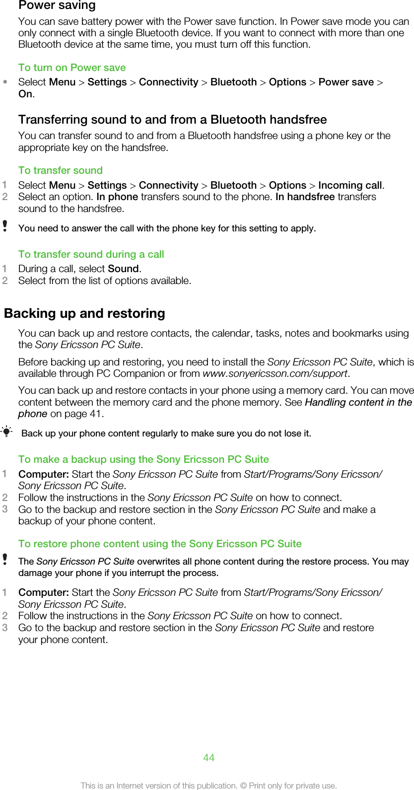 Power savingYou can save battery power with the Power save function. In Power save mode you canonly connect with a single Bluetooth device. If you want to connect with more than oneBluetooth device at the same time, you must turn off this function.To turn on Power save•Select Menu &gt; Settings &gt; Connectivity &gt; Bluetooth &gt; Options &gt; Power save &gt;On.Transferring sound to and from a Bluetooth handsfreeYou can transfer sound to and from a Bluetooth handsfree using a phone key or theappropriate key on the handsfree.To transfer sound1Select Menu &gt; Settings &gt; Connectivity &gt; Bluetooth &gt; Options &gt; Incoming call.2Select an option. In phone transfers sound to the phone. In handsfree transferssound to the handsfree.You need to answer the call with the phone key for this setting to apply.To transfer sound during a call1During a call, select Sound.2Select from the list of options available.Backing up and restoringYou can back up and restore contacts, the calendar, tasks, notes and bookmarks usingthe Sony Ericsson PC Suite.Before backing up and restoring, you need to install the Sony Ericsson PC Suite, which isavailable through PC Companion or from www.sonyericsson.com/support.You can back up and restore contacts in your phone using a memory card. You can movecontent between the memory card and the phone memory. See Handling content in thephone on page 41.Back up your phone content regularly to make sure you do not lose it.To make a backup using the Sony Ericsson PC Suite1Computer: Start the Sony Ericsson PC Suite from Start/Programs/Sony Ericsson/Sony Ericsson PC Suite.2Follow the instructions in the Sony Ericsson PC Suite on how to connect.3Go to the backup and restore section in the Sony Ericsson PC Suite and make abackup of your phone content.To restore phone content using the Sony Ericsson PC SuiteThe Sony Ericsson PC Suite overwrites all phone content during the restore process. You maydamage your phone if you interrupt the process.1Computer: Start the Sony Ericsson PC Suite from Start/Programs/Sony Ericsson/Sony Ericsson PC Suite.2Follow the instructions in the Sony Ericsson PC Suite on how to connect.3Go to the backup and restore section in the Sony Ericsson PC Suite and restoreyour phone content.44This is an Internet version of this publication. © Print only for private use.