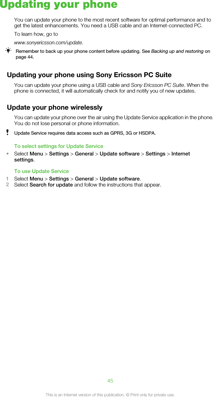 Updating your phoneYou can update your phone to the most recent software for optimal performance and toget the latest enhancements. You need a USB cable and an Internet-connected PC.To learn how, go towww.sonyericsson.com/update.Remember to back up your phone content before updating. See Backing up and restoring onpage 44.Updating your phone using Sony Ericsson PC SuiteYou can update your phone using a USB cable and Sony Ericsson PC Suite. When thephone is connected, it will automatically check for and notify you of new updates.Update your phone wirelesslyYou can update your phone over the air using the Update Service application in the phone.You do not lose personal or phone information.Update Service requires data access such as GPRS, 3G or HSDPA.To select settings for Update Service•Select Menu &gt; Settings &gt; General &gt; Update software &gt; Settings &gt; Internetsettings.To use Update Service1Select Menu &gt; Settings &gt; General &gt; Update software.2Select Search for update and follow the instructions that appear.45This is an Internet version of this publication. © Print only for private use.