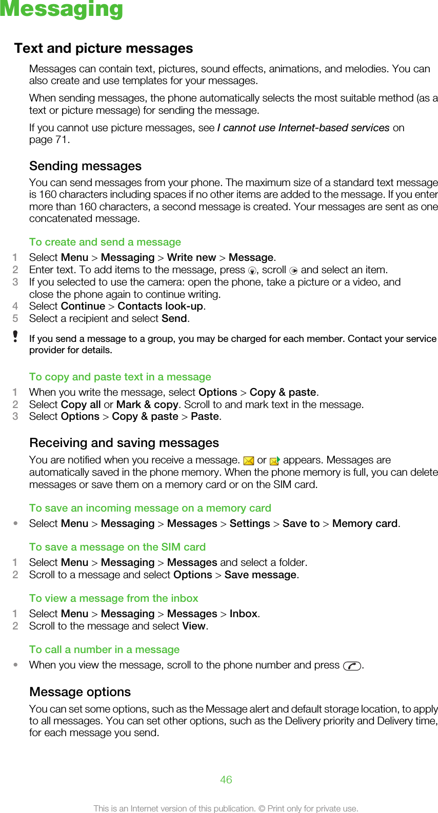 MessagingText and picture messagesMessages can contain text, pictures, sound effects, animations, and melodies. You canalso create and use templates for your messages.When sending messages, the phone automatically selects the most suitable method (as atext or picture message) for sending the message.If you cannot use picture messages, see I cannot use Internet-based services onpage 71.Sending messagesYou can send messages from your phone. The maximum size of a standard text messageis 160 characters including spaces if no other items are added to the message. If you entermore than 160 characters, a second message is created. Your messages are sent as oneconcatenated message.To create and send a message1Select Menu &gt; Messaging &gt; Write new &gt; Message.2Enter text. To add items to the message, press  , scroll   and select an item.3If you selected to use the camera: open the phone, take a picture or a video, andclose the phone again to continue writing.4Select Continue &gt; Contacts look-up.5Select a recipient and select Send.If you send a message to a group, you may be charged for each member. Contact your serviceprovider for details.To copy and paste text in a message1When you write the message, select Options &gt; Copy &amp; paste.2Select Copy all or Mark &amp; copy. Scroll to and mark text in the message.3Select Options &gt; Copy &amp; paste &gt; Paste.Receiving and saving messagesYou are notified when you receive a message.   or   appears. Messages areautomatically saved in the phone memory. When the phone memory is full, you can deletemessages or save them on a memory card or on the SIM card.To save an incoming message on a memory card•Select Menu &gt; Messaging &gt; Messages &gt; Settings &gt; Save to &gt; Memory card.To save a message on the SIM card1Select Menu &gt; Messaging &gt; Messages and select a folder.2Scroll to a message and select Options &gt; Save message.To view a message from the inbox1Select Menu &gt; Messaging &gt; Messages &gt; Inbox.2Scroll to the message and select View.To call a number in a message•When you view the message, scroll to the phone number and press  .Message optionsYou can set some options, such as the Message alert and default storage location, to applyto all messages. You can set other options, such as the Delivery priority and Delivery time,for each message you send.46This is an Internet version of this publication. © Print only for private use.