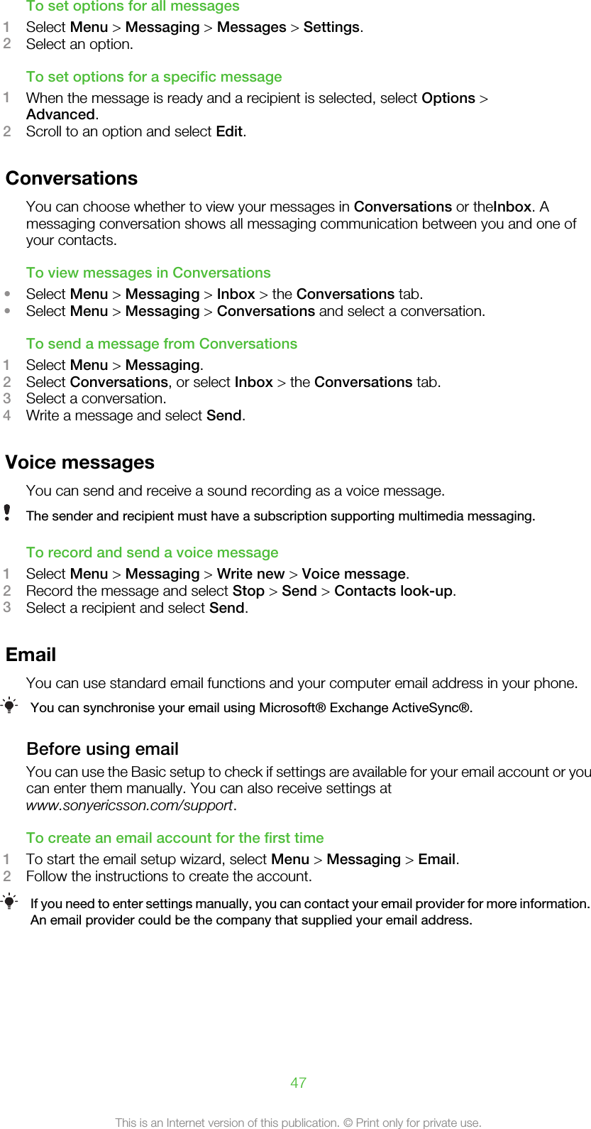 To set options for all messages1Select Menu &gt; Messaging &gt; Messages &gt; Settings.2Select an option.To set options for a specific message1When the message is ready and a recipient is selected, select Options &gt;Advanced.2Scroll to an option and select Edit.ConversationsYou can choose whether to view your messages in Conversations or theInbox. Amessaging conversation shows all messaging communication between you and one ofyour contacts.To view messages in Conversations•Select Menu &gt; Messaging &gt; Inbox &gt; the Conversations tab.•Select Menu &gt; Messaging &gt; Conversations and select a conversation.To send a message from Conversations1Select Menu &gt; Messaging.2Select Conversations, or select Inbox &gt; the Conversations tab.3Select a conversation.4Write a message and select Send.Voice messagesYou can send and receive a sound recording as a voice message.The sender and recipient must have a subscription supporting multimedia messaging.To record and send a voice message1Select Menu &gt; Messaging &gt; Write new &gt; Voice message.2Record the message and select Stop &gt; Send &gt; Contacts look-up.3Select a recipient and select Send.EmailYou can use standard email functions and your computer email address in your phone.You can synchronise your email using Microsoft® Exchange ActiveSync®.Before using emailYou can use the Basic setup to check if settings are available for your email account or youcan enter them manually. You can also receive settings atwww.sonyericsson.com/support.To create an email account for the first time1To start the email setup wizard, select Menu &gt; Messaging &gt; Email.2Follow the instructions to create the account.If you need to enter settings manually, you can contact your email provider for more information.An email provider could be the company that supplied your email address.47This is an Internet version of this publication. © Print only for private use.