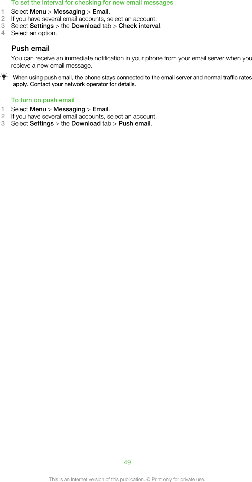 To set the interval for checking for new email messages1Select Menu &gt; Messaging &gt; Email.2If you have several email accounts, select an account.3Select Settings &gt; the Download tab &gt; Check interval.4Select an option.Push emailYou can receive an immediate notification in your phone from your email server when yourecieve a new email message.When using push email, the phone stays connected to the email server and normal traffic ratesapply. Contact your network operator for details.To turn on push email1Select Menu &gt; Messaging &gt; Email.2If you have several email accounts, select an account.3Select Settings &gt; the Download tab &gt; Push email.49This is an Internet version of this publication. © Print only for private use.