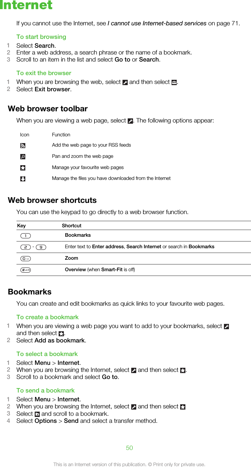 InternetIf you cannot use the Internet, see I cannot use Internet-based services on page 71.To start browsing1Select Search.2Enter a web address, a search phrase or the name of a bookmark.3Scroll to an item in the list and select Go to or Search.To exit the browser1When you are browsing the web, select   and then select  .2Select Exit browser.Web browser toolbarWhen you are viewing a web page, select  . The following options appear:Icon FunctionAdd the web page to your RSS feedsPan and zoom the web pageManage your favourite web pagesManage the files you have downloaded from the InternetWeb browser shortcutsYou can use the keypad to go directly to a web browser function.Key ShortcutBookmarks -  Enter text to Enter address, Search Internet or search in BookmarksZoomOverview (when Smart-Fit is off)BookmarksYou can create and edit bookmarks as quick links to your favourite web pages.To create a bookmark1When you are viewing a web page you want to add to your bookmarks, select and then select  .2Select Add as bookmark.To select a bookmark1Select Menu &gt; Internet.2When you are browsing the Internet, select   and then select  .3Scroll to a bookmark and select Go to.To send a bookmark1Select Menu &gt; Internet.2When you are browsing the Internet, select   and then select 3Select   and scroll to a bookmark.4Select Options &gt; Send and select a transfer method.50This is an Internet version of this publication. © Print only for private use.