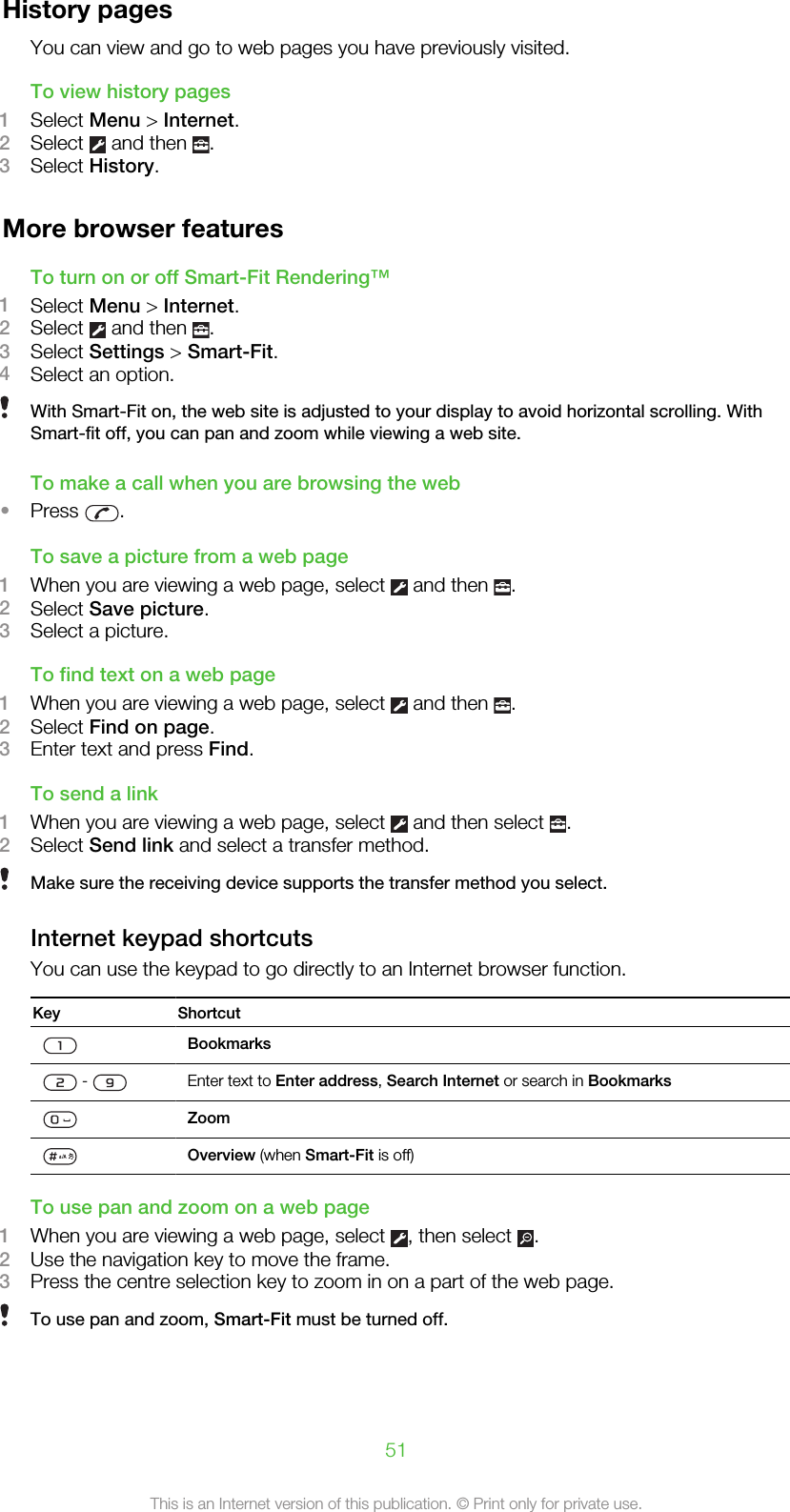 History pagesYou can view and go to web pages you have previously visited.To view history pages1Select Menu &gt; Internet.2Select   and then  .3Select History.More browser featuresTo turn on or off Smart-Fit Rendering™1Select Menu &gt; Internet.2Select   and then  .3Select Settings &gt; Smart-Fit.4Select an option.With Smart-Fit on, the web site is adjusted to your display to avoid horizontal scrolling. WithSmart-fit off, you can pan and zoom while viewing a web site.To make a call when you are browsing the web•Press  .To save a picture from a web page1When you are viewing a web page, select   and then  .2Select Save picture.3Select a picture.To find text on a web page1When you are viewing a web page, select   and then  .2Select Find on page.3Enter text and press Find.To send a link1When you are viewing a web page, select   and then select  .2Select Send link and select a transfer method.Make sure the receiving device supports the transfer method you select.Internet keypad shortcutsYou can use the keypad to go directly to an Internet browser function.Key ShortcutBookmarks -  Enter text to Enter address, Search Internet or search in BookmarksZoomOverview (when Smart-Fit is off)To use pan and zoom on a web page1When you are viewing a web page, select  , then select  .2Use the navigation key to move the frame.3Press the centre selection key to zoom in on a part of the web page.To use pan and zoom, Smart-Fit must be turned off.51This is an Internet version of this publication. © Print only for private use.