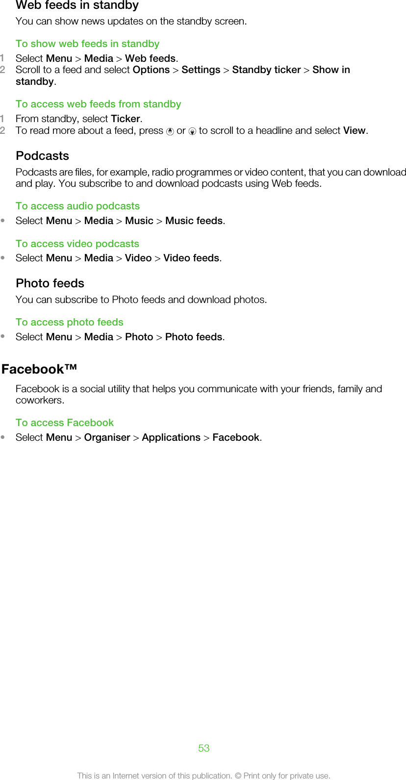 Web feeds in standbyYou can show news updates on the standby screen.To show web feeds in standby1Select Menu &gt; Media &gt; Web feeds.2Scroll to a feed and select Options &gt; Settings &gt; Standby ticker &gt; Show instandby.To access web feeds from standby1From standby, select Ticker.2To read more about a feed, press   or   to scroll to a headline and select View.PodcastsPodcasts are files, for example, radio programmes or video content, that you can downloadand play. You subscribe to and download podcasts using Web feeds.To access audio podcasts•Select Menu &gt; Media &gt; Music &gt; Music feeds.To access video podcasts•Select Menu &gt; Media &gt; Video &gt; Video feeds.Photo feedsYou can subscribe to Photo feeds and download photos.To access photo feeds•Select Menu &gt; Media &gt; Photo &gt; Photo feeds.Facebook™Facebook is a social utility that helps you communicate with your friends, family andcoworkers.To access Facebook•Select Menu &gt; Organiser &gt; Applications &gt; Facebook.53This is an Internet version of this publication. © Print only for private use.