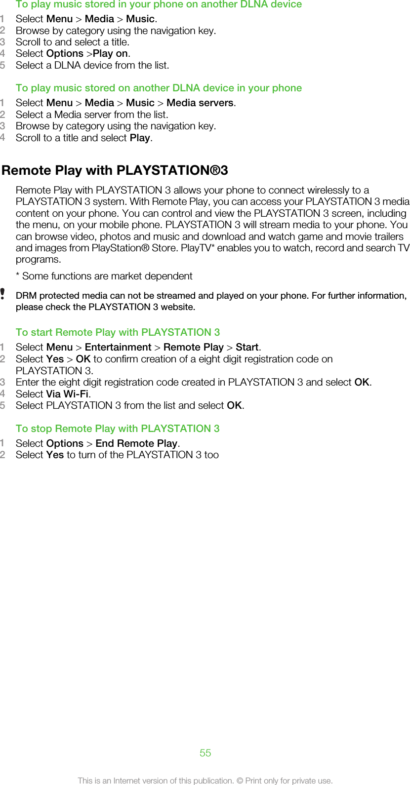 To play music stored in your phone on another DLNA device1Select Menu &gt; Media &gt; Music.2Browse by category using the navigation key.3Scroll to and select a title.4Select Options &gt;Play on.5Select a DLNA device from the list.To play music stored on another DLNA device in your phone1Select Menu &gt; Media &gt; Music &gt; Media servers.2Select a Media server from the list.3Browse by category using the navigation key.4Scroll to a title and select Play.Remote Play with PLAYSTATION®3Remote Play with PLAYSTATION 3 allows your phone to connect wirelessly to aPLAYSTATION 3 system. With Remote Play, you can access your PLAYSTATION 3 mediacontent on your phone. You can control and view the PLAYSTATION 3 screen, includingthe menu, on your mobile phone. PLAYSTATION 3 will stream media to your phone. Youcan browse video, photos and music and download and watch game and movie trailersand images from PlayStation® Store. PlayTV* enables you to watch, record and search TVprograms.* Some functions are market dependentDRM protected media can not be streamed and played on your phone. For further information,please check the PLAYSTATION 3 website.To start Remote Play with PLAYSTATION 31Select Menu &gt; Entertainment &gt; Remote Play &gt; Start.2Select Yes &gt; OK to confirm creation of a eight digit registration code onPLAYSTATION 3.3Enter the eight digit registration code created in PLAYSTATION 3 and select OK.4Select Via Wi-Fi.5Select PLAYSTATION 3 from the list and select OK.To stop Remote Play with PLAYSTATION 31Select Options &gt; End Remote Play.2Select Yes to turn of the PLAYSTATION 3 too55This is an Internet version of this publication. © Print only for private use.