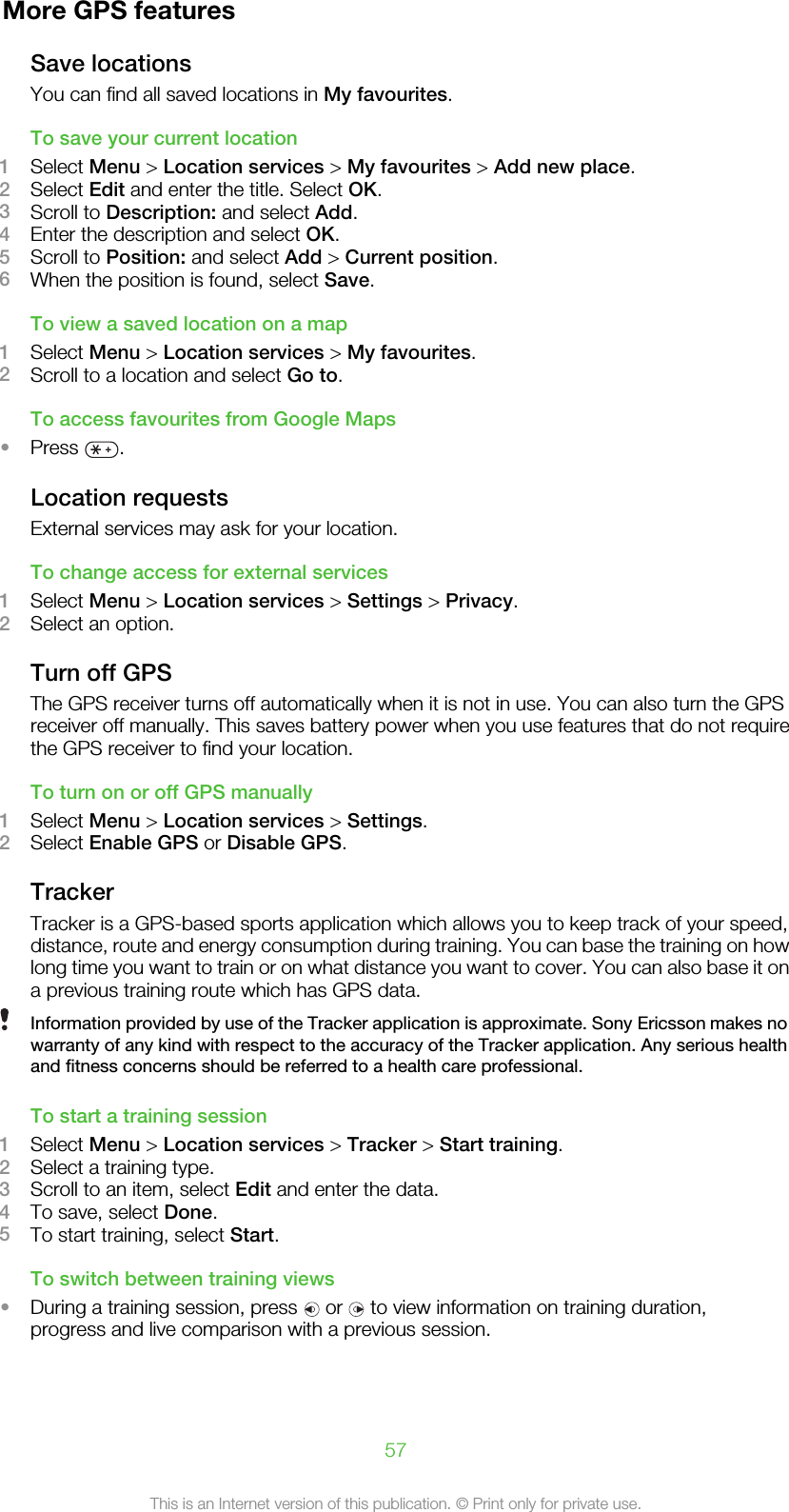 More GPS featuresSave locationsYou can find all saved locations in My favourites.To save your current location1Select Menu &gt; Location services &gt; My favourites &gt; Add new place.2Select Edit and enter the title. Select OK.3Scroll to Description: and select Add.4Enter the description and select OK.5Scroll to Position: and select Add &gt; Current position.6When the position is found, select Save.To view a saved location on a map1Select Menu &gt; Location services &gt; My favourites.2Scroll to a location and select Go to.To access favourites from Google Maps•Press  .Location requestsExternal services may ask for your location.To change access for external services1Select Menu &gt; Location services &gt; Settings &gt; Privacy.2Select an option.Turn off GPSThe GPS receiver turns off automatically when it is not in use. You can also turn the GPSreceiver off manually. This saves battery power when you use features that do not requirethe GPS receiver to find your location.To turn on or off GPS manually1Select Menu &gt; Location services &gt; Settings.2Select Enable GPS or Disable GPS.TrackerTracker is a GPS-based sports application which allows you to keep track of your speed,distance, route and energy consumption during training. You can base the training on howlong time you want to train or on what distance you want to cover. You can also base it ona previous training route which has GPS data.Information provided by use of the Tracker application is approximate. Sony Ericsson makes nowarranty of any kind with respect to the accuracy of the Tracker application. Any serious healthand fitness concerns should be referred to a health care professional.To start a training session1Select Menu &gt; Location services &gt; Tracker &gt; Start training.2Select a training type.3Scroll to an item, select Edit and enter the data.4To save, select Done.5To start training, select Start.To switch between training views•During a training session, press   or   to view information on training duration,progress and live comparison with a previous session.57This is an Internet version of this publication. © Print only for private use.